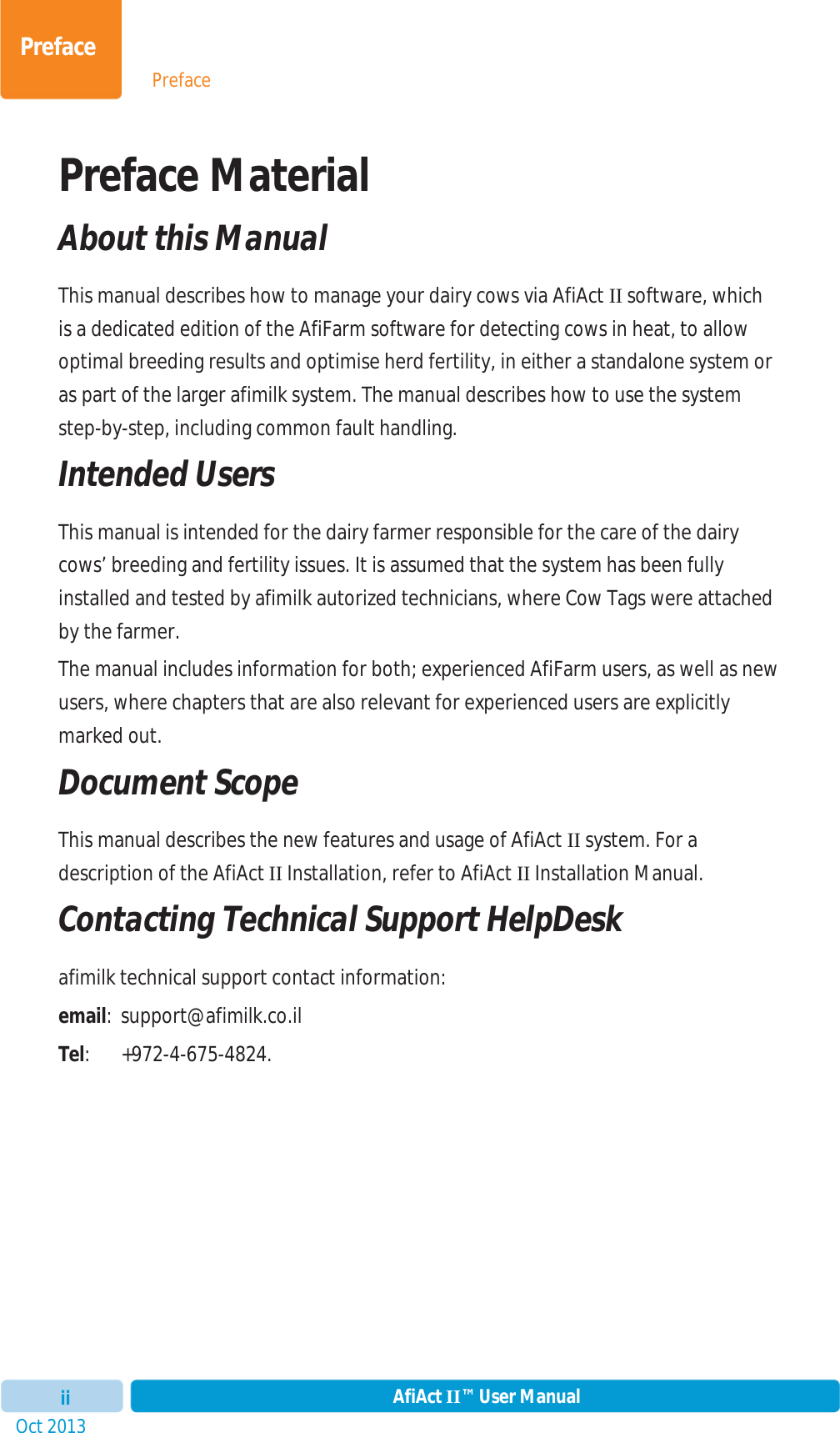 PrefaceOct 2013 AfiAct II™ User ManualiiPrefacePreface Material  About this Manual This manual describes how to manage your dairy cows via AfiAct II software, which is a dedicated edition of the AfiFarm software for detecting cows in heat, to allow optimal breeding results and optimise herd fertility, in either a standalone system or as part of the larger afimilk system. The manual describes how to use the system step-by-step, includingcommon fault handling. Intended Users This manual is intended for the dairy farmer responsible for the care of the dairy cows’ breeding and fertility issues. It is assumed that the system has been fully installed and tested by afimilk autorized technicians, where Cow Tags were attached by the farmer.  The manual includes information for both; experienced AfiFarm users, as well as new users, where chapters that are also relevant for experienced users are explicitly marked out.  Document Scope This manual describes the new features and usage of AfiAct II system. For a description of the AfiAct II Installation, refer to AfiAct II Installation Manual.  Contacting Technical Support HelpDesk afimilk technical support contact information: email: support@afimilk.co.il Tel: +972-4-675-4824. 