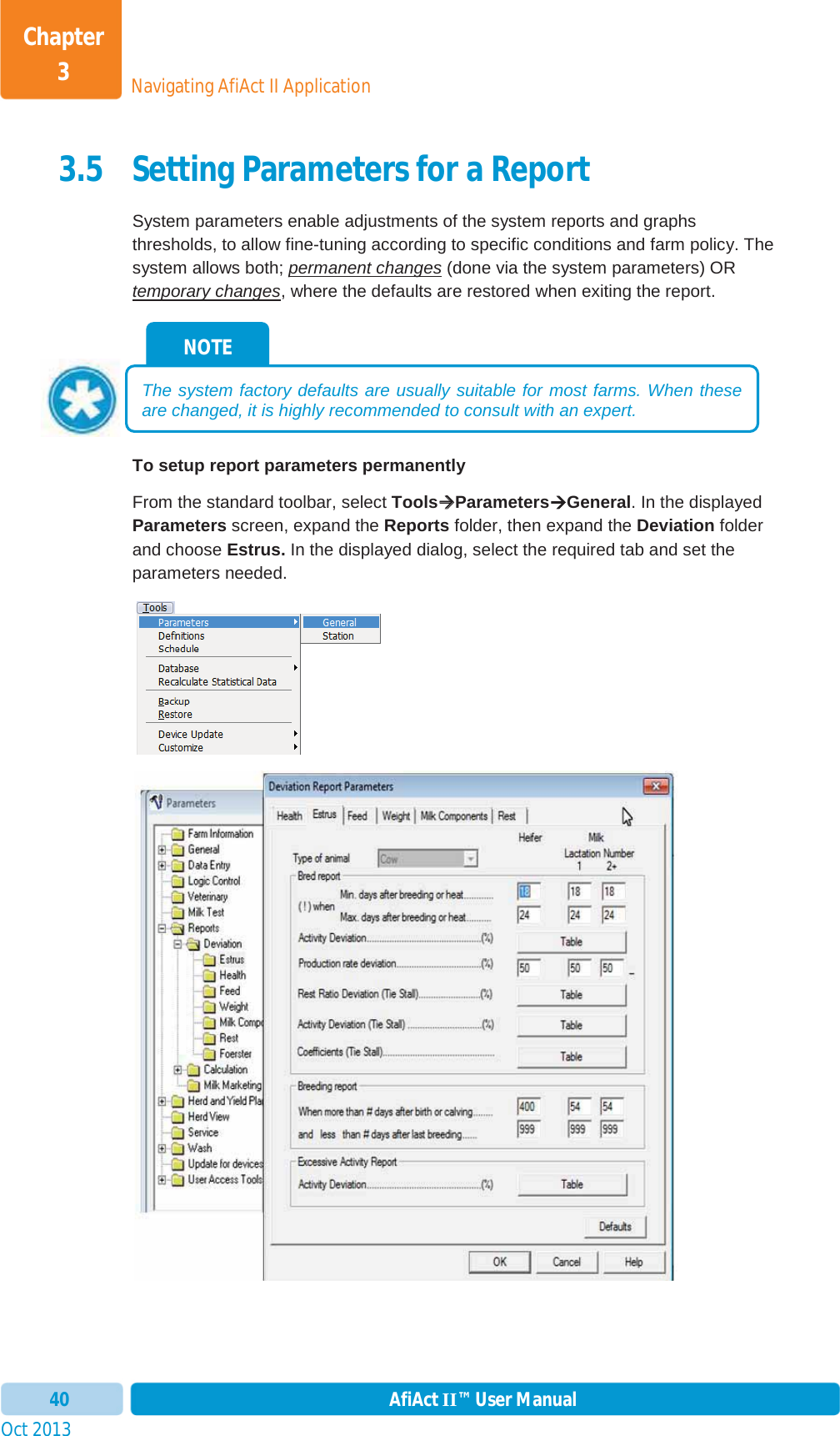 Oct 2013 AfiAct II™ User Manual40Navigating AfiAct II ApplicationChapter 33.5 Setting Parameters for a Report System parameters enable adjustments of the system reports and graphs thresholds, to allow fine-tuning according to specific conditions and farm policy. The system allows both; permanent changes (done via the system parameters) OR temporary changes, where the defaults are restored when exiting the report. To setup report parameters permanently  From the standard toolbar, select ToolsÆÆParametersÆGeneral. In the displayed Parameters screen, expand the Reports folder, then expand the Deviation folder and choose Estrus. In the displayed dialog, select the required tab and set the parameters needed. NOTE The system factory defaults are usually suitable for most farms. When these are changed, it is highly recommended to consult with an expert.