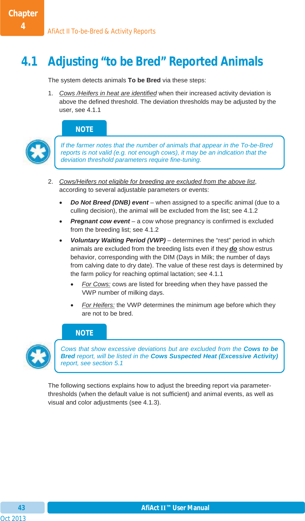 Oct 2013 AfiAct II™ User Manual43AfiAct II To-be-Bred &amp; Activity ReportsChapter 44.1 Adjusting “to be Bred” Reported Animals The system detects animals To be Bred via these steps: 1.  Cows /Heifers in heat are identified when their increased activity deviation is above the defined threshold. The deviation thresholds may be adjusted by the user, see 4.1.1 2.  Cows/Heifers not eligible for breeding are excluded from the above list,according to several adjustable parameters or events:  xDo Not Breed (DNB) event – when assigned to a specific animal (due to a culling decision), the animal will be excluded from the list; see  4.1.2 xPregnant cow event – a cow whose pregnancy is confirmed is excluded from the breeding list; see  4.1.2 xVoluntary Waiting Period (VWP) – determines the “rest” period in which animals are excluded from the breeding lists even if they do show estrus behavior, corresponding with the DIM (Days in Milk; the number of days from calving date to dry date). The value of these rest days is determined by the farm policy for reaching optimal lactation; see 4.1.1 xFor Cows: cows are listed for breeding when they have passed the VWP number of milking days. xFor Heifers: the VWP determines the minimum age before which they are not to be bred. The following sections explains how to adjust the breeding report via parameter-thresholds (when the default value is not sufficient) and animal events, as well as visual and color adjustments (see  4.1.3). NOTE Cows that show excessive deviations but are excluded from the Cows to beBred report, will be listed in the Cows Suspected Heat (Excessive Activity)report, see section  5.1 NOTE If the farmer notes that the number of animals that appear in the To-be-Bred reports is not valid (e.g. not enough cows), it may be an indication that the deviation threshold parameters require fine-tuning. 