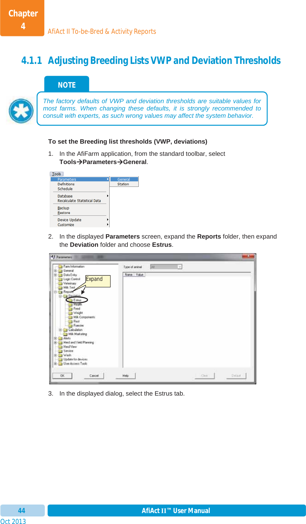 Oct 2013 AfiAct II™ User Manual44AfiAct II To-be-Bred &amp; Activity ReportsChapter 44.1.1 Adjusting Breeding Lists VWP and Deviation Thresholds To set the Breeding list thresholds (VWP, deviations)  1.  In the AfiFarm application, from the standard toolbar, select ToolsÆÆParametersÆGeneral.2.  In the displayed Parameters screen, expand the Reports folder, then expand the Deviation folder and choose Estrus.3.  In the displayed dialog, select the Estrus tab.  NOTE The factory defaults of VWP and deviation thresholds are suitable values for most farms. When changing these defaults, it is strongly recommended to consult with experts, as such wrong values may affect the system behavior. Expand 