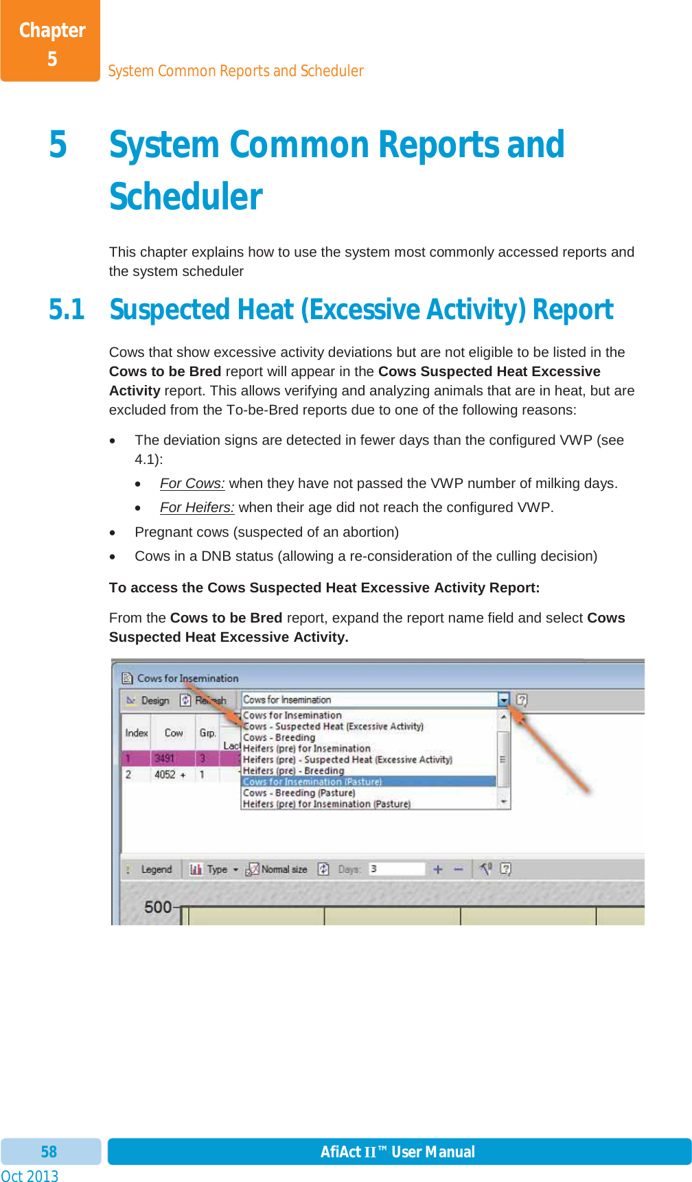 Oct 2013 AfiAct II™ User Manual58System Common Reports and SchedulerChapter 55 System Common Reports and SchedulerThis chapter explains how to use the system most commonly accessed reports and the system scheduler 5.1 Suspected Heat (Excessive Activity) Report Cows that show excessive activity deviations but are not eligible to be listed in the Cows to be Bred report will appear in the Cows Suspected Heat Excessive Activity report. This allows verifying and analyzing animals that are in heat, but are excluded from the To-be-Bred reports due to one of the following reasons: x  The deviation signs are detected in fewer days than the configured VWP (see 4.1): xFor Cows: when they have not passed the VWP number of milking days. xFor Heifers: when their age did not reach the configured VWP. x  Pregnant cows (suspected of an abortion) x  Cows in a DNB status (allowing a re-consideration of the culling decision) To access the Cows Suspected Heat Excessive Activity Report: From the Cows to be Bred report, expand the report name field and select Cows Suspected Heat Excessive Activity.