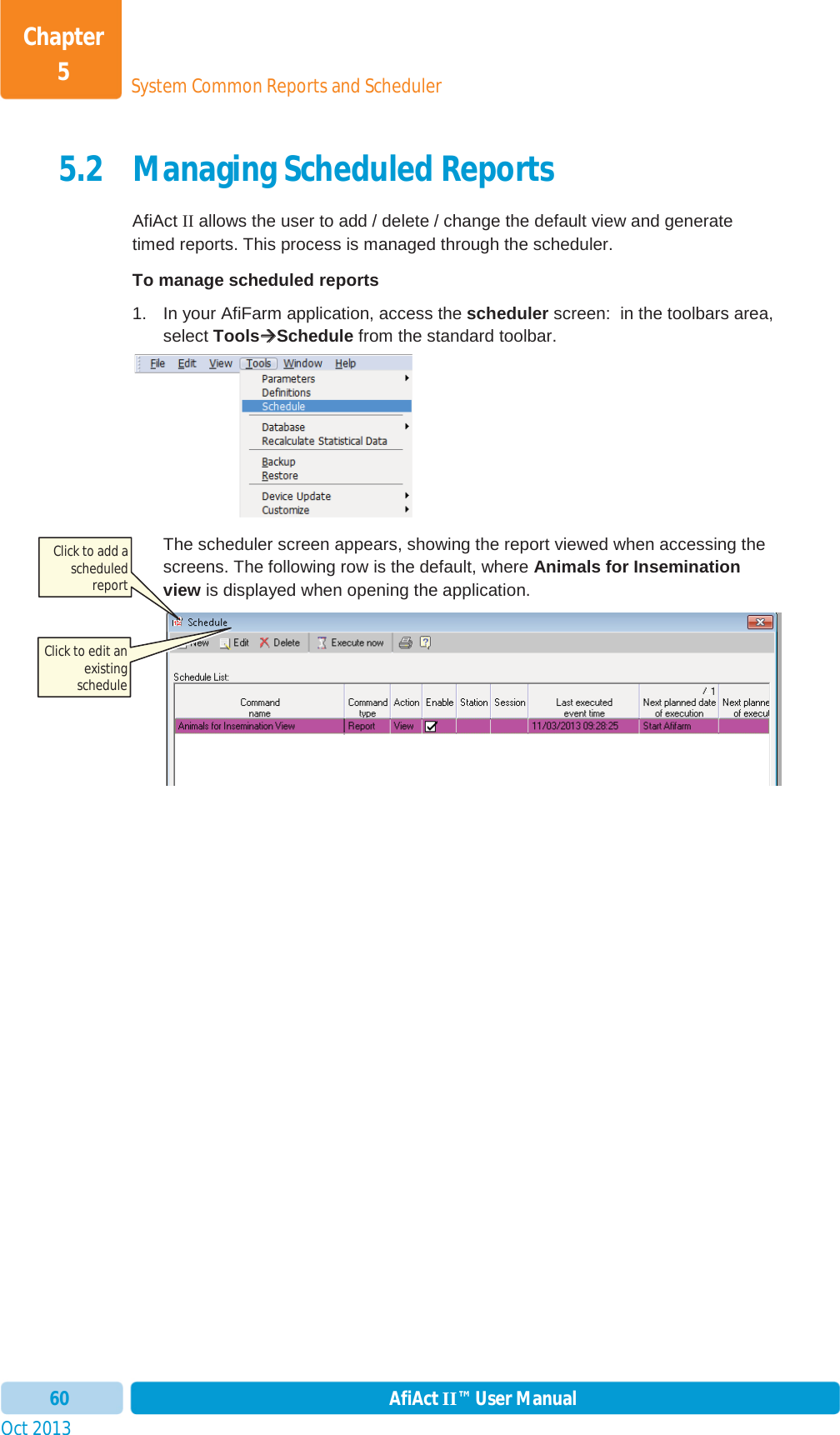 Oct 2013 AfiAct II™ User Manual60System Common Reports and SchedulerChapter 55.2 Managing Scheduled Reports AfiAct II allows the user to add / delete / change the default view and generate timed reports. This process is managed through the scheduler. To manage scheduled reports 1.  In your AfiFarm application, access the scheduler screen:  in the toolbars area, select ToolsÆÆSchedule from the standard toolbar. The scheduler screen appears, showing the report viewed when accessing the screens. The following row is the default, where Animals for Insemination view is displayed when opening the application. Click to add a scheduledreport Click to edit an existing schedule 