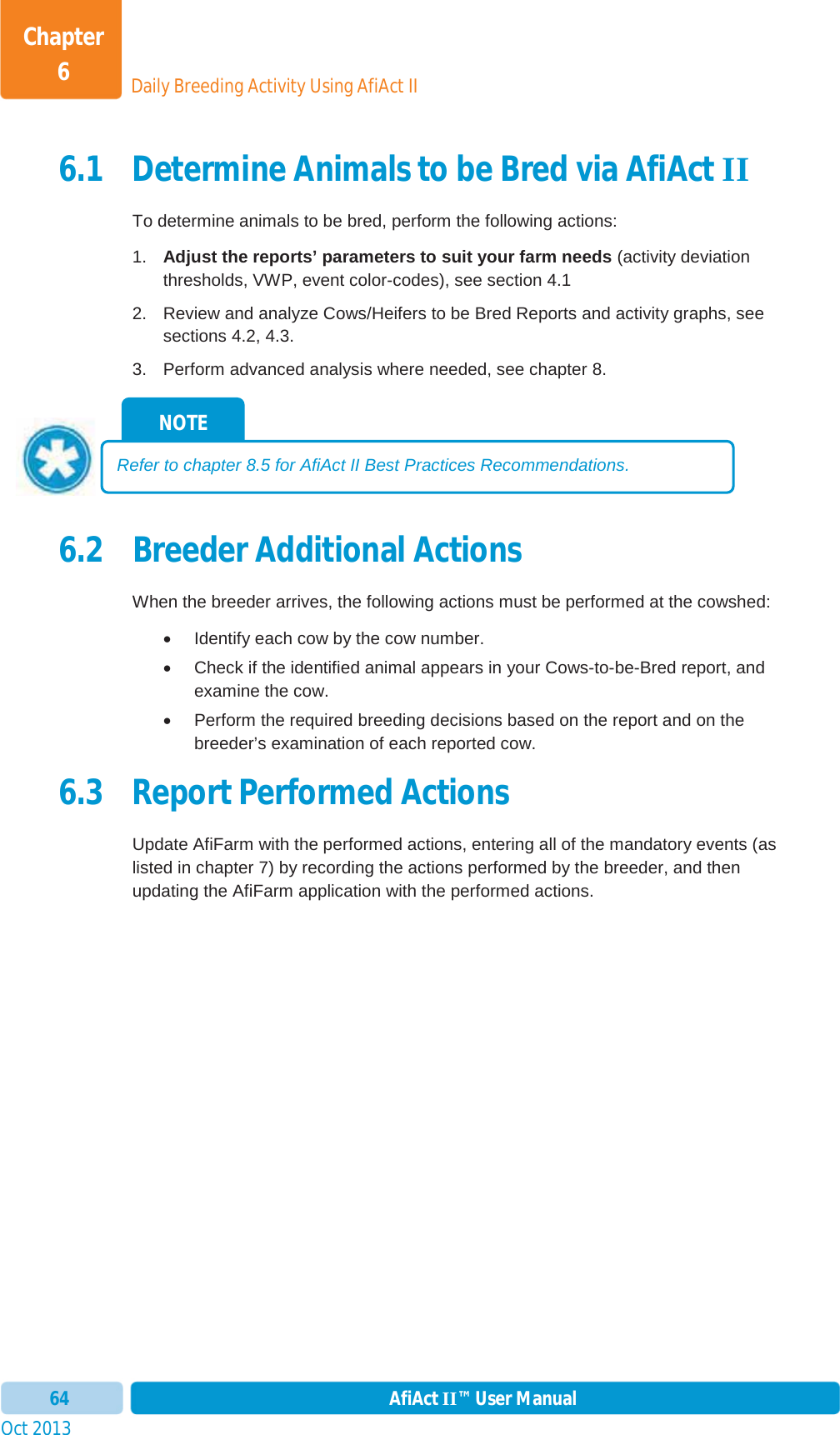 Oct 2013 AfiAct II™ User Manual64Daily Breeding Activity Using AfiAct IIChapter 66.1 Determine Animals to be Bred via AfiAct IITo determine animals to be bred, perform the following actions: 1.  Adjust the reports’ parameters to suit your farm needs (activity deviation thresholds, VWP, event color-codes), see section  4.1 2.  Review and analyze Cows/Heifers to be Bred Reports and activity graphs, see sections  4.2,  4.3. 3.  Perform advanced analysis where needed, see chapter  8.6.2 Breeder Additional Actions When the breeder arrives, the following actions must be performed at the cowshed: x  Identify each cow by the cow number. x  Check if the identified animal appears in your Cows-to-be-Bred report, and examine the cow. x  Perform the required breeding decisions based on the report and on the breeder’s examination of each reported cow. 6.3 Report Performed Actions Update AfiFarm with the performed actions, entering all of the mandatory events (as listed in chapter  7) by recording the actions performed by the breeder, and then updating the AfiFarm application with the performed actions. NOTE Refer to chapter  8.5 for AfiAct II Best Practices Recommendations. 