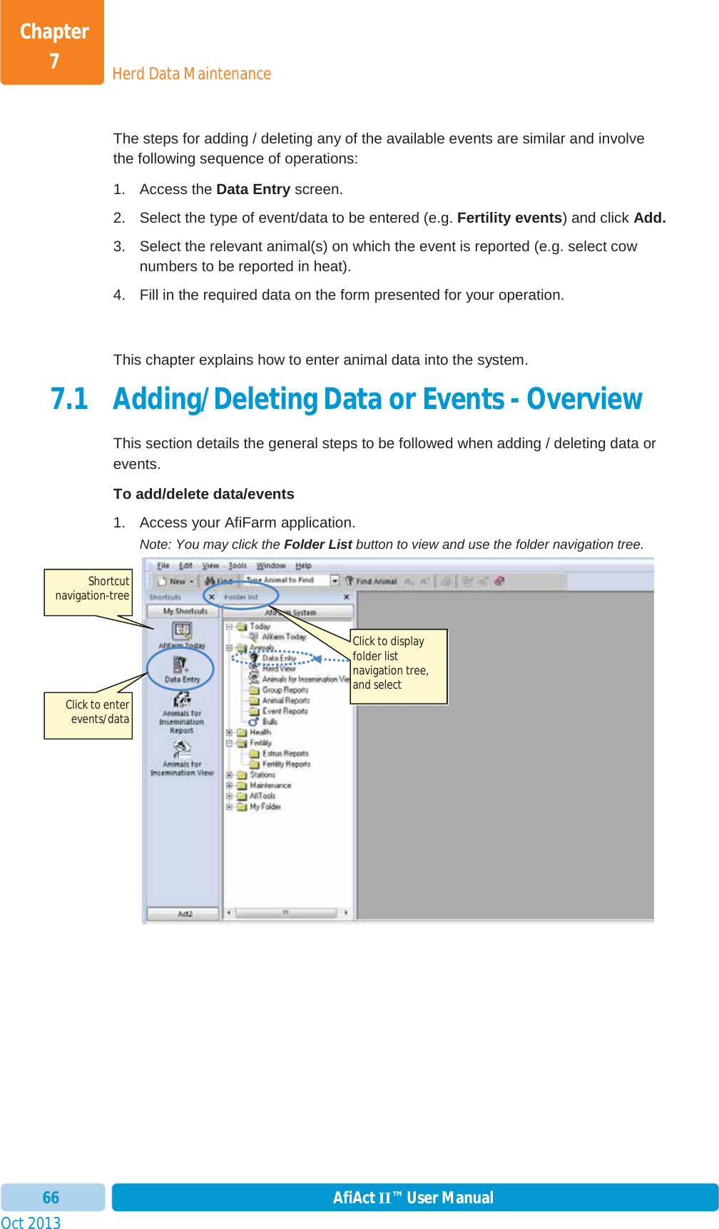 Oct 2013 AfiAct II™ User Manual66Herd Data MaintenanceChapter 7The steps for adding / deleting any of the available events are similar and involve the following sequence of operations: 1. Access the Data Entry screen. 2.  Select the type of event/data to be entered (e.g. Fertility events) and click Add.3.  Select the relevant animal(s) on which the event is reported (e.g. select cow numbers to be reported in heat). 4.  Fill in the required data on the form presented for your operation. This chapter explains how to enter animal data into the system. 7.1 Adding/Deleting Data or Events - Overview This section details the general steps to be followed when adding / deleting data or events. To add/delete data/events  1.  Access your AfiFarm application.  Note: You may click the Folder List button to view and use the folder navigation tree. Shortcut navigation-tree Click to display folder list navigation tree, and select  Click to enter events/data 