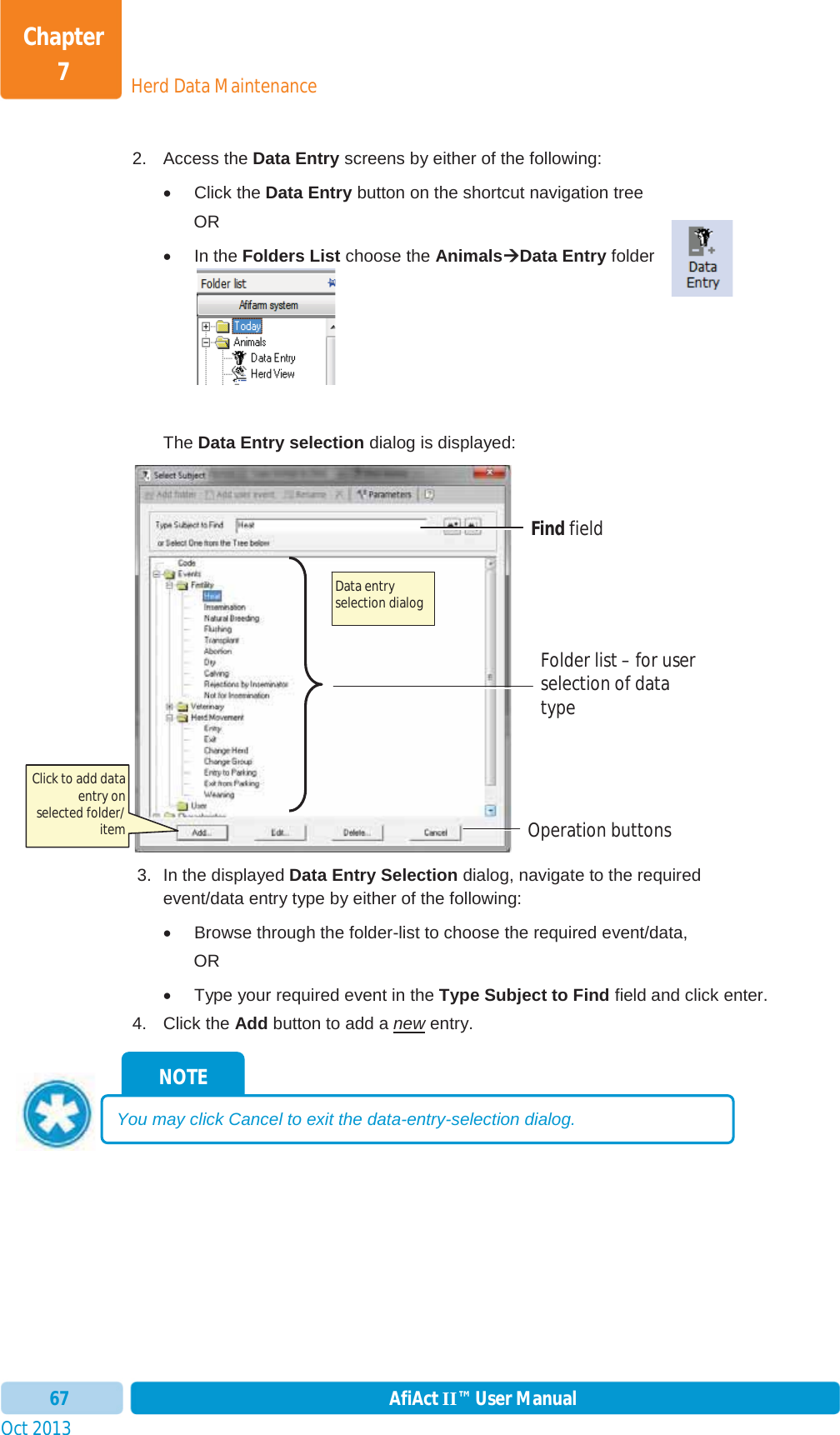 Oct 2013 AfiAct II™ User Manual67Herd Data MaintenanceChapter 72. Access the Data Entry screens by either of the following: x Click the Data Entry button on the shortcut navigation tree ORx In the Folders List choose the AnimalsÆÆData Entry folder The Data Entry selection dialog is displayed:  3.  In the displayed Data Entry Selection dialog, navigate to the required event/data entry type by either of the following: x  Browse through the folder-list to choose the required event/data,  ORx  Type your required event in the Type Subject to Find field and click enter. 4. Click the Add button to add a new entry. NOTE You may click Cancel to exit the data-entry-selection dialog. Data entry selection dialog  Operation buttons Find field Folder list – for user selection of data typeClick to add data entry on selected folder/ item 