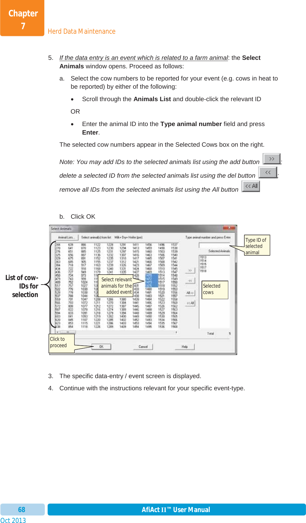 Oct 2013 AfiAct II™ User Manual68Herd Data MaintenanceChapter 75.  If the data entry is an event which is related to a farm animal: the Select Animals window opens. Proceed as follows: a.  Select the cow numbers to be reported for your event (e.g. cows in heat to be reported) by either of the following: x Scroll through the Animals List and double-click the relevant ID  OR  x  Enter the animal ID into the Type animal number field and press Enter.The selected cow numbers appear in the Selected Cows box on the right. Note: You may add IDs to the selected animals list using the add button  ; delete a selected ID from the selected animals list using the del button  ; remove all IDs from the selected animals list using the All button   b. Click OK 3.  The specific data-entry / event screen is displayed.  4.  Continue with the instructions relevant for your specific event-type. Click to proceed Select relevant animals for the added event Type ID of selected animal List of cow-IDs for selection  Selected cows 