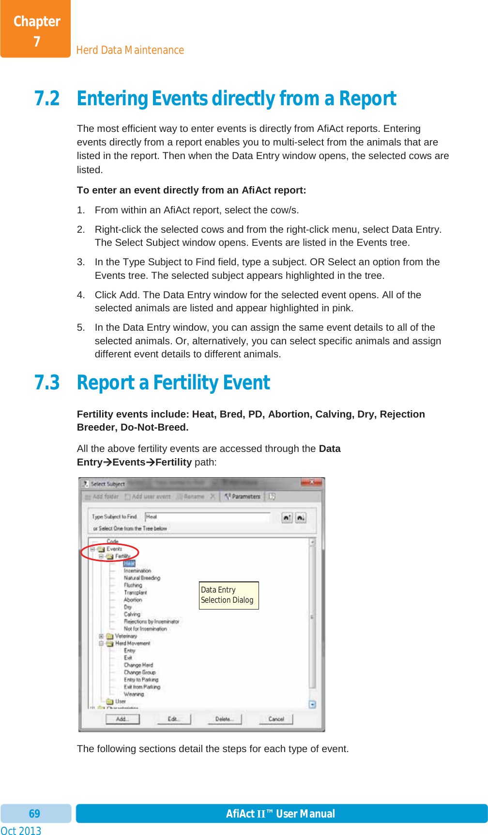 Oct 2013 AfiAct II™ User Manual69Herd Data MaintenanceChapter 77.2 Entering Events directly from a Report The most efficient way to enter events is directly from AfiAct reports. Entering events directly from a report enables you to multi-select from the animals that are listed in the report. Then when the Data Entry window opens, the selected cows are listed.  To enter an event directly from an AfiAct report: 1.  From within an AfiAct report, select the cow/s.  2.  Right-click the selected cows and from the right-click menu, select Data Entry. The Select Subject window opens. Events are listed in the Events tree. 3.  In the Type Subject to Find field, type a subject. OR Select an option from the Events tree. The selected subject appears highlighted in the tree. 4.  Click Add. The Data Entry window for the selected event opens. All of the selected animals are listed and appear highlighted in pink.  5.  In the Data Entry window, you can assign the same event details to all of the selected animals. Or, alternatively, you can select specific animals and assign different event details to different animals. 7.3 Report a Fertility Event  Fertility events include: Heat, Bred, PD, Abortion, Calving, Dry, Rejection Breeder, Do-Not-Breed. All the above fertility events are accessed through the DataEntryÆÆEventsÆFertility path: The following sections detail the steps for each type of event. Data Entry Selection Dialog 