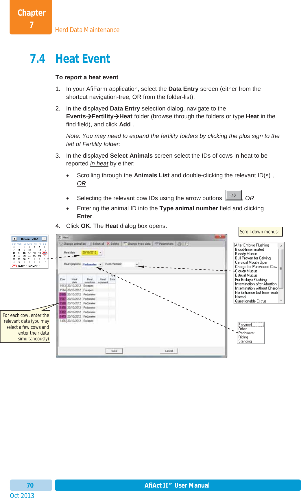 Oct 2013 AfiAct II™ User Manual70Herd Data MaintenanceChapter 77.4 Heat Event To report a heat event 1.  In your AfiFarm application, select the Data Entry screen (either from the shortcut navigation-tree, OR from the folder-list). 2.  In the displayed Data Entry selection dialog, navigate to the EventsÆÆFertilityÆHeat folder (browse through the folders or type Heat in the find field), and click Add . Note: You may need to expand the fertility folders by clicking the plus sign to the left of Fertility folder: 3.  In the displayed Select Animals screen select the IDs of cows in heat to be reported in heat by either: x  Scrolling through the Animals List and double-clicking the relevant ID(s) , ORx  Selecting the relevant cow IDs using the arrow buttons  , ORx  Entering the animal ID into the Type animal number field and clicking Enter.4. Click OK. The Heat dialog box opens. For each cow, enter the relevant data (you may select a few cows and enter their data simultaneously) Scroll-down menus: 