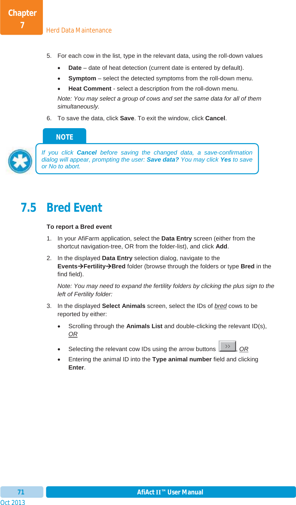 Oct 2013 AfiAct II™ User Manual71Herd Data MaintenanceChapter 75.  For each cow in the list, type in the relevant data, using the roll-down values xDate – date of heat detection (current date is entered by default). xSymptom – select the detected symptoms from the roll-down menu. xHeat Comment - select a description from the roll-down menu. Note: You may select a group of cows and set the same data for all of them simultaneously. 6.  To save the data, click Save. To exit the window, click Cancel.7.5 Bred Event To report a Bred event 1.  In your AfiFarm application, select the Data Entry screen (either from the shortcut navigation-tree, OR from the folder-list), and click Add.2.  In the displayed Data Entry selection dialog, navigate to the EventsÆÆFertilityÆBred folder (browse through the folders or type Bred in the find field). Note: You may need to expand the fertility folders by clicking the plus sign to the left of Fertility folder: 3.  In the displayed Select Animals screen, select the IDs of bred cows to be reported by either: x  Scrolling through the Animals List and double-clicking the relevant ID(s), ORx  Selecting the relevant cow IDs using the arrow buttons  , ORx  Entering the animal ID into the Type animal number field and clicking Enter.NOTE If you click Cancel before saving the changed data, a save-confirmation dialog will appear, prompting the user: Save data? You may click Yes to save or No to abort.