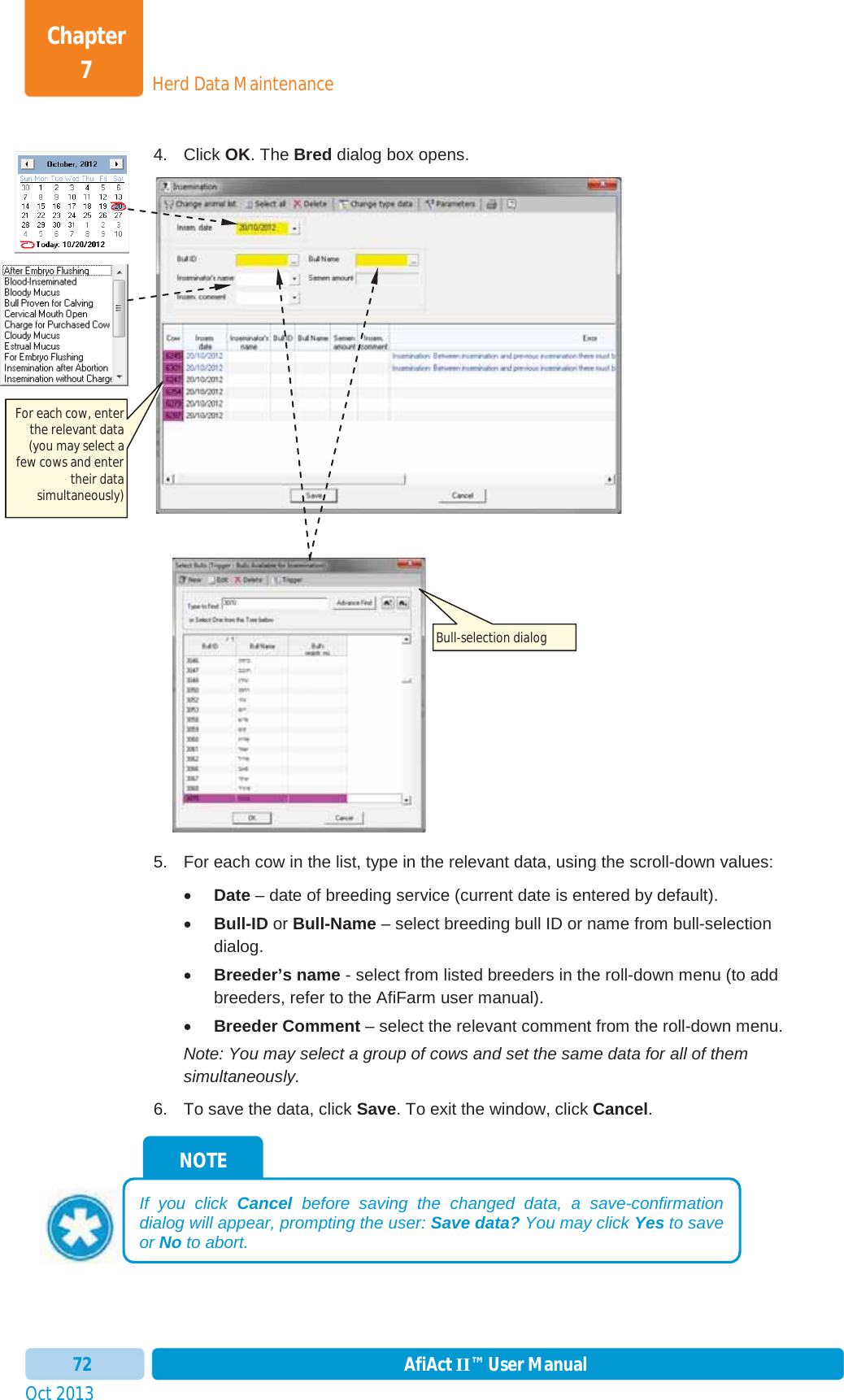 Oct 2013 AfiAct II™ User Manual72Herd Data MaintenanceChapter 74. Click OK. The Bred dialog box opens. 5.  For each cow in the list, type in the relevant data, using the scroll-down values: xDate – date of breeding service (current date is entered by default). xBull-ID or Bull-Name – select breeding bull ID or name from bull-selection dialog. xBreeder’s name - select from listed breeders in the roll-down menu (to add breeders, refer to the AfiFarm user manual). xBreeder Comment – select the relevant comment from the roll-down menu. Note: You may select a group of cows and set the same data for all of them simultaneously. 6.  To save the data, click Save. To exit the window, click Cancel.NOTE If you click Cancel before saving the changed data, a save-confirmation dialog will appear, prompting the user: Save data? You may click Yes to save or No to abort. For each cow, enter the relevant data (you may select a few cows and enter their data simultaneously) Bull-selection dialog 