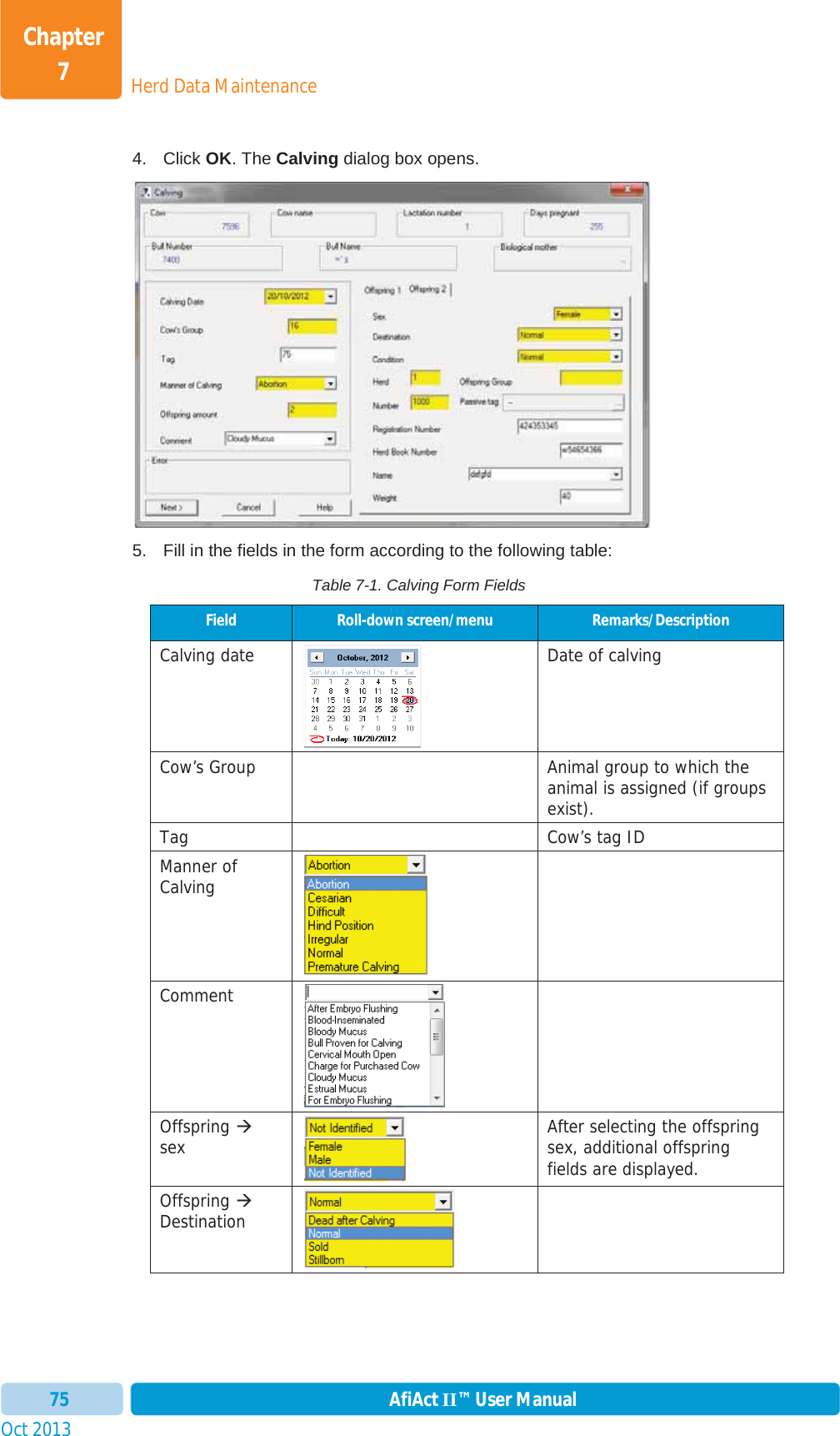 Oct 2013 AfiAct II™ User Manual75Herd Data MaintenanceChapter 74. Click OK. The Calving dialog box opens. 5.  Fill in the fields in the form according to the following table: Table 7-1. Calving Form Fields Field  Roll-down screen/menu  Remarks/Description Calving date Date of calvingCow’s Group    Animal group to which the animal is assigned (if groups exist). Tag    Cow’s tag ID Manner of Calving Comment Offspring Æsex After selecting the offspring sex, additional offspring fields are displayed.  Offspring ÆDestination 