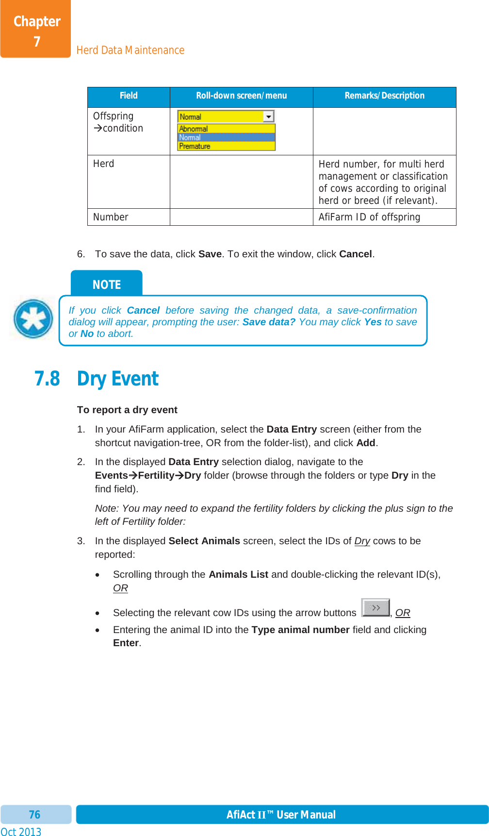 Oct 2013 AfiAct II™ User Manual76Herd Data MaintenanceChapter 7Field  Roll-down screen/menu  Remarks/Description Offspring Æcondition Herd   Herd number, for multi herd management or classification of cows according to original herd or breed (if relevant). Number    AfiFarm ID of offspring 6.  To save the data, click Save. To exit the window, click Cancel.7.8 Dry Event To report a dry event 1.  In your AfiFarm application, select the Data Entry screen (either from the shortcut navigation-tree, OR from the folder-list), and click Add.2.  In the displayed Data Entry selection dialog, navigate to the EventsÆÆFertilityÆDry folder (browse through the folders or type Dry in the find field). Note: You may need to expand the fertility folders by clicking the plus sign to the left of Fertility folder: 3.  In the displayed Select Animals screen, select the IDs of Dry cows to be reported:  x  Scrolling through the Animals List and double-clicking the relevant ID(s), ORx  Selecting the relevant cow IDs using the arrow buttons  , ORx  Entering the animal ID into the Type animal number field and clicking Enter.NOTE If you click Cancel before saving the changed data, a save-confirmation dialog will appear, prompting the user: Save data? You may click Yes to save or No to abort. 
