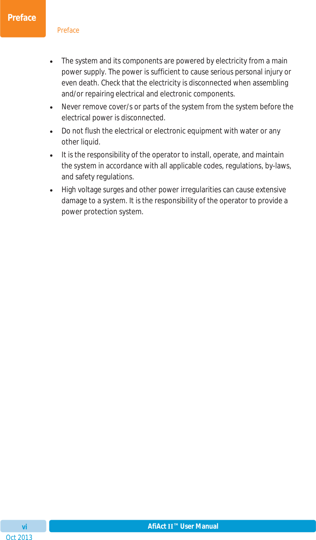 PrefaceOct 2013 AfiAct II™ User ManualviPrefacexThe system and its components are powered by electricity from a main power supply. The power is sufficient to cause serious personal injury or even death. Check that the electricity is disconnected when assembling and/or repairing electrical and electronic components. xNever remove cover/s or parts of the system from the system before the electrical power is disconnected. xDo not flush the electrical or electronic equipment with water or any other liquid. xIt is the responsibility of the operator to install, operate, and maintain the system in accordance with all applicable codes, regulations, by-laws, and safety regulations. xHigh voltage surges and other power irregularities can cause extensive damage to a system. It is the responsibility of the operator to provide a power protection system. 