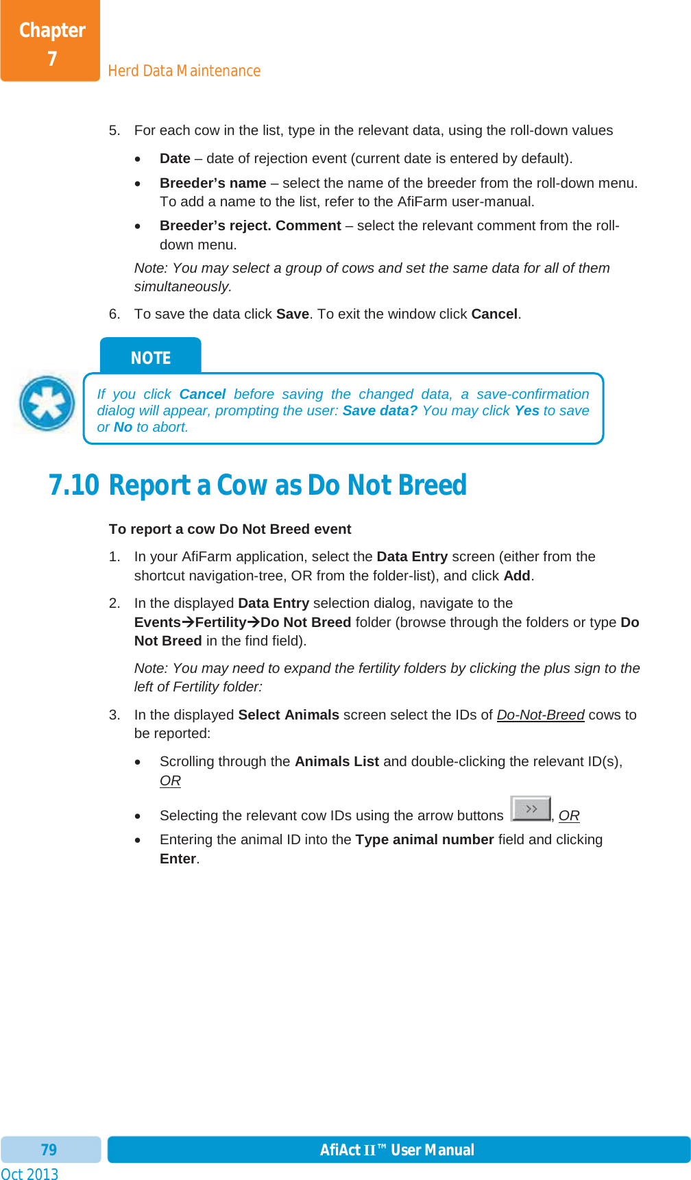 Oct 2013 AfiAct II™ User Manual79Herd Data MaintenanceChapter 75.  For each cow in the list, type in the relevant data, using the roll-down values xDate – date of rejection event (current date is entered by default). xBreeder’s name – select the name of the breeder from the roll-down menu. To add a name to the list, refer to the AfiFarm user-manual.  xBreeder’s reject. Comment – select the relevant comment from the roll-down menu. Note: You may select a group of cows and set the same data for all of them simultaneously. 6.  To save the data click Save. To exit the window click Cancel.7.10 Report a Cow as Do Not Breed  To report a cow Do Not Breed event 1.  In your AfiFarm application, select the Data Entry screen (either from the shortcut navigation-tree, OR from the folder-list), and click Add.2.  In the displayed Data Entry selection dialog, navigate to the EventsÆÆFertilityÆDo Not Breed folder (browse through the folders or type DoNot Breed in the find field). Note: You may need to expand the fertility folders by clicking the plus sign to the left of Fertility folder: 3.  In the displayed Select Animals screen select the IDs of Do-Not-Breed cows to be reported: x  Scrolling through the Animals List and double-clicking the relevant ID(s), ORx  Selecting the relevant cow IDs using the arrow buttons  , ORx  Entering the animal ID into the Type animal number field and clicking Enter.NOTE If you click Cancel before saving the changed data, a save-confirmation dialog will appear, prompting the user: Save data? You may click Yes to save or No to abort. 