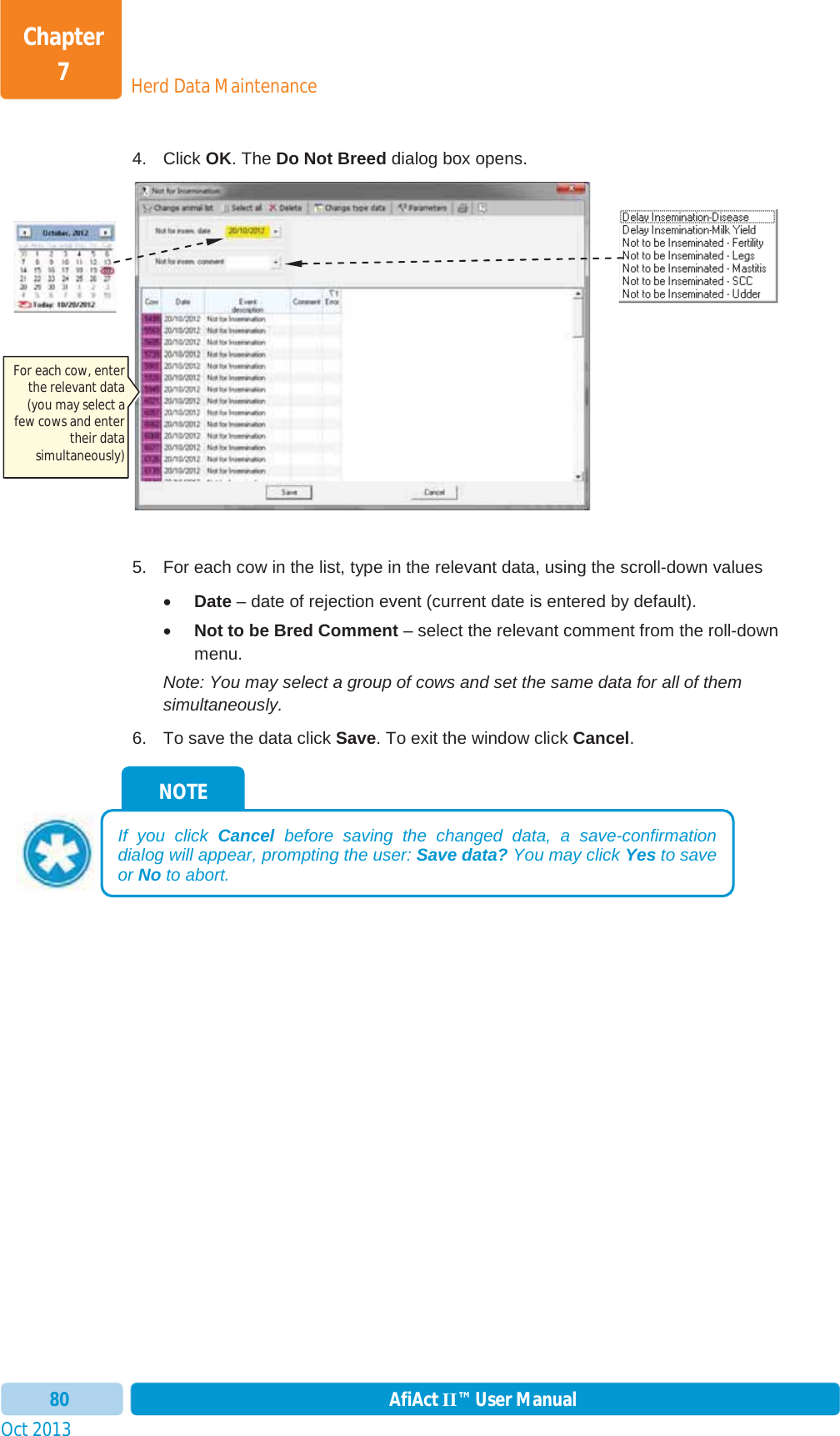 Oct 2013 AfiAct II™ User Manual80Herd Data MaintenanceChapter 74. Click OK. The Do Not Breed dialog box opens. 5.  For each cow in the list, type in the relevant data, using the scroll-down values xDate – date of rejection event (current date is entered by default). xNot to be Bred Comment – select the relevant comment from the roll-down menu. Note: You may select a group of cows and set the same data for all of them simultaneously. 6.  To save the data click Save. To exit the window click Cancel.NOTE If you click Cancel before saving the changed data, a save-confirmation dialog will appear, prompting the user: Save data? You may click Yes to save or No to abort. For each cow, enter the relevant data (you may select a few cows and enter their data simultaneously) 