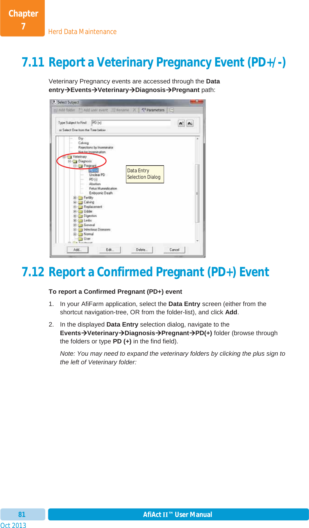 Oct 2013 AfiAct II™ User Manual81Herd Data MaintenanceChapter 77.11 Report a Veterinary Pregnancy Event (PD+/-) Veterinary Pregnancy events are accessed through the Data entryÆÆEventsÆVeterinaryÆDiagnosisÆPregnant path: 7.12 Report a Confirmed Pregnant (PD+) Event To report a Confirmed Pregnant (PD+) event 1.  In your AfiFarm application, select the Data Entry screen (either from the shortcut navigation-tree, OR from the folder-list), and click Add.2.  In the displayed Data Entry selection dialog, navigate to the EventsÆVeterinaryÆDiagnosisÆPregnantÆPD(+) folder (browse through the folders or type PD (+) in the find field). Note: You may need to expand the veterinary folders by clicking the plus sign to the left of Veterinary folder: Data Entry Selection Dialog 