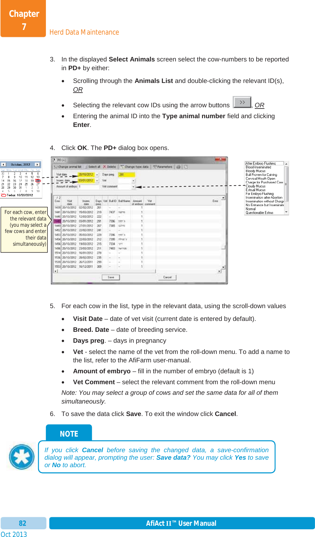 Oct 2013 AfiAct II™ User Manual82Herd Data MaintenanceChapter 73.  In the displayed Select Animals screen select the cow-numbers to be reported in PD+ by either:  x  Scrolling through the Animals List and double-clicking the relevant ID(s), ORx  Selecting the relevant cow IDs using the arrow buttons  , ORx  Entering the animal ID into the Type animal number field and clicking Enter.4. Click OK. The PD+ dialog box opens. 5.  For each cow in the list, type in the relevant data, using the scroll-down values xVisit Date – date of vet visit (current date is entered by default). xBreed. Date – date of breeding service. xDays preg. – days in pregnancy xVet - select the name of the vet from the roll-down menu. To add a name to the list, refer to the AfiFarm user-manual. xAmount of embryo – fill in the number of embryo (default is 1) xVet Comment – select the relevant comment from the roll-down menu Note: You may select a group of cows and set the same data for all of them simultaneously. 6.  To save the data click Save. To exit the window click Cancel.NOTE If you click Cancel before saving the changed data, a save-confirmation dialog will appear, prompting the user: Save data? You may click Yes to save or No to abort. For each cow, enter the relevant data (you may select a few cows and enter their data simultaneously) 