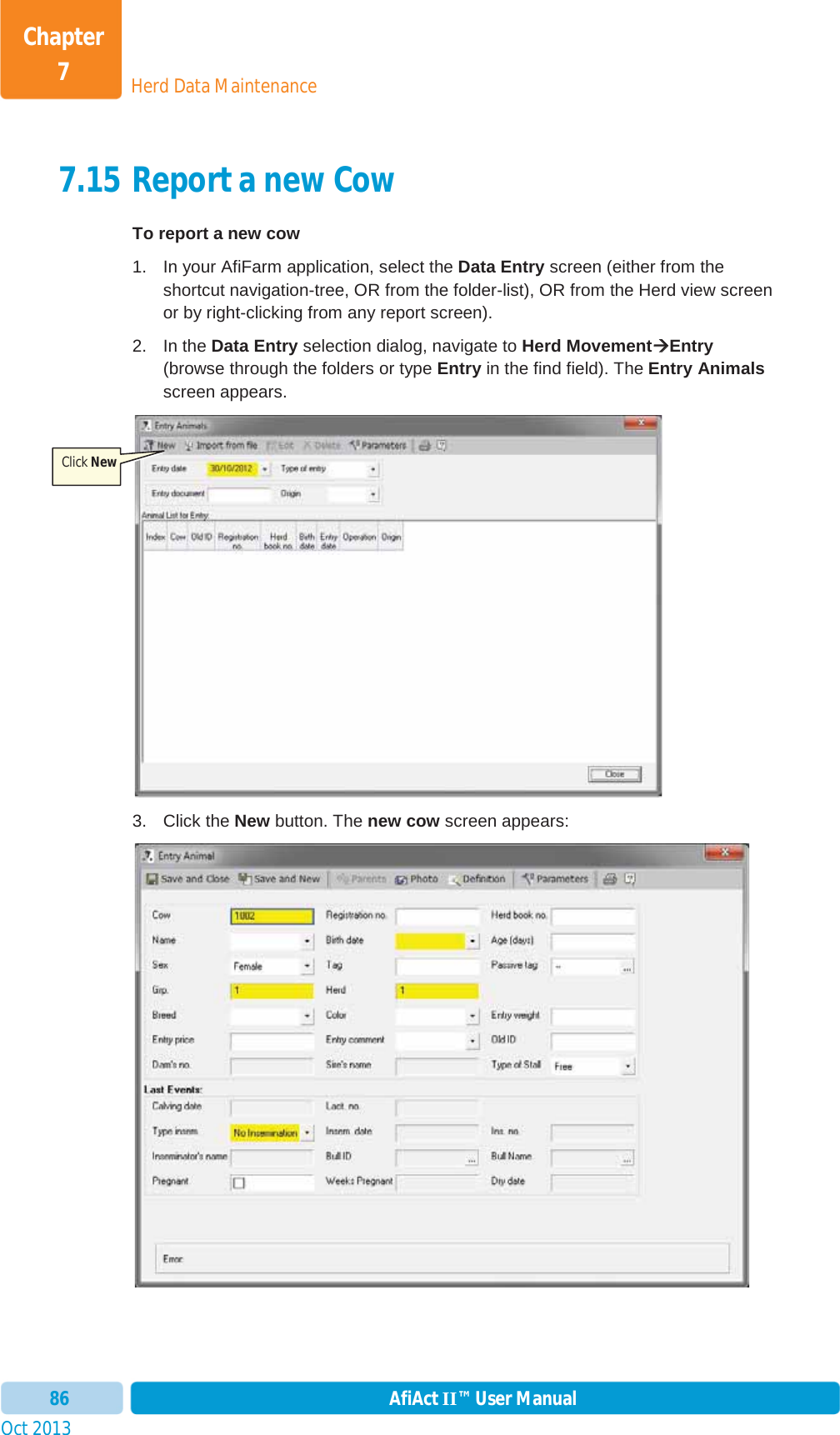 Oct 2013 AfiAct II™ User Manual86Herd Data MaintenanceChapter 77.15 Report a new Cow To report a new cow 1.  In your AfiFarm application, select the Data Entry screen (either from the shortcut navigation-tree, OR from the folder-list), OR from the Herd view screen or by right-clicking from any report screen). 2. In the Data Entry selection dialog, navigate to Herd MovementÆÆEntry(browse through the folders or type Entry in the find field). The Entry Animalsscreen appears. 3. Click the New button. The new cow screen appears: Click New