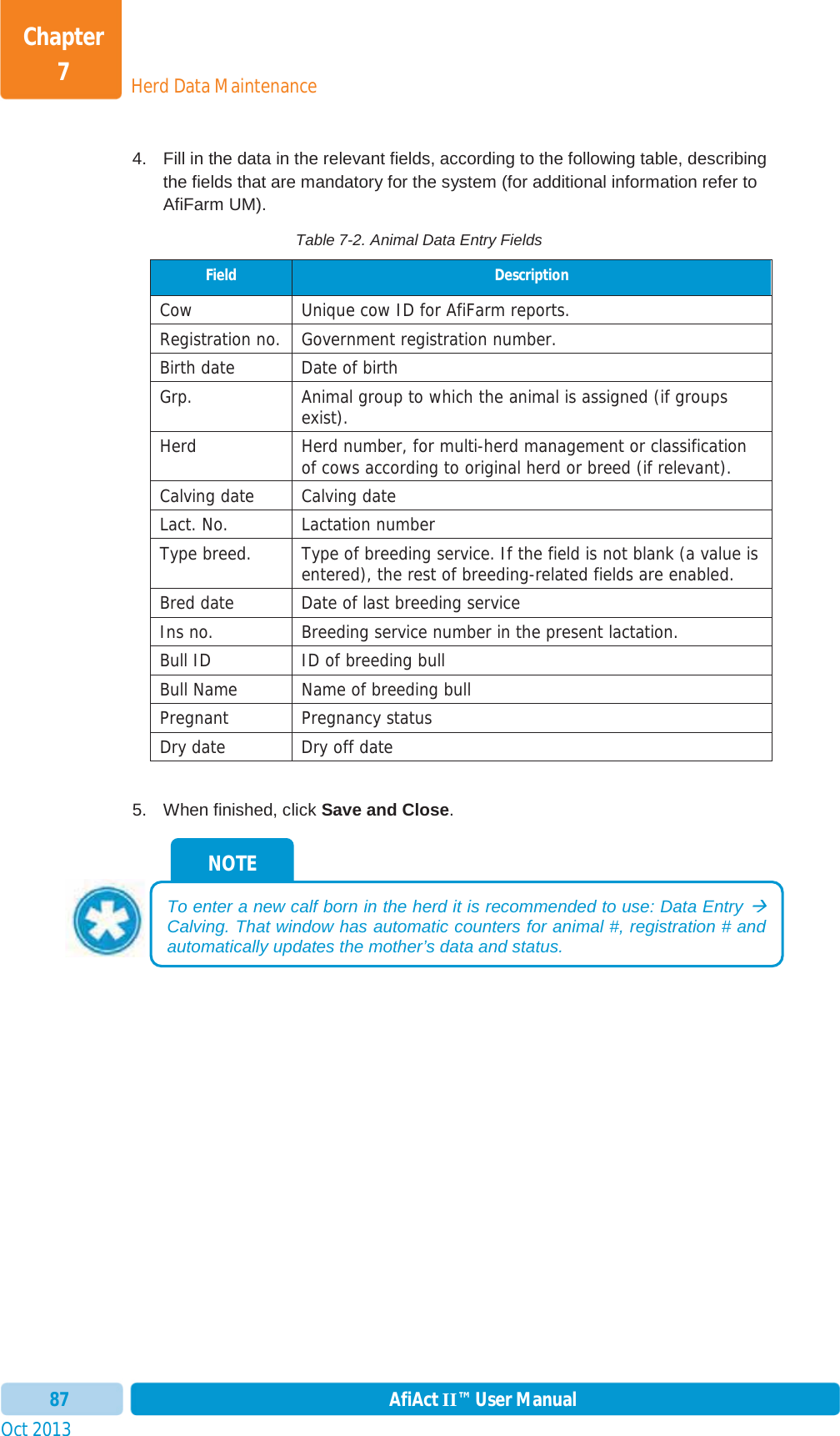 Oct 2013 AfiAct II™ User Manual87Herd Data MaintenanceChapter 74.  Fill in the data in the relevant fields, according to the following table, describing the fields that are mandatory for the system (for additional information refer to AfiFarm UM).  Table 7-2. Animal Data Entry Fields Field  Description Cow Unique cow ID for AfiFarm reports.Registration no. Government registration number.Birth date  Date of birth Grp.  Animal group to which the animal is assigned (if groups exist). Herd Herd number, for multi-herd management or classification of cows according to original herd or breed (if relevant). Calving date  Calving date Lact. No.  Lactation number Type breed.  Type of breeding service. If the field is not blank (a value is entered), the rest of breeding-related fields are enabled. Bred date  Date of last breeding service Ins no.  Breeding service number in the present lactation. Bull ID  ID of breeding bull Bull Name  Name of breeding bull Pregnant Pregnancy status Dry date  Dry off date 5.  When finished, click Save and Close.NOTE To enter a new calf born in the herd it is recommended to use: Data Entry ÆCalving. That window has automatic counters for animal #, registration # and automatically updates the mother’s data and status. 