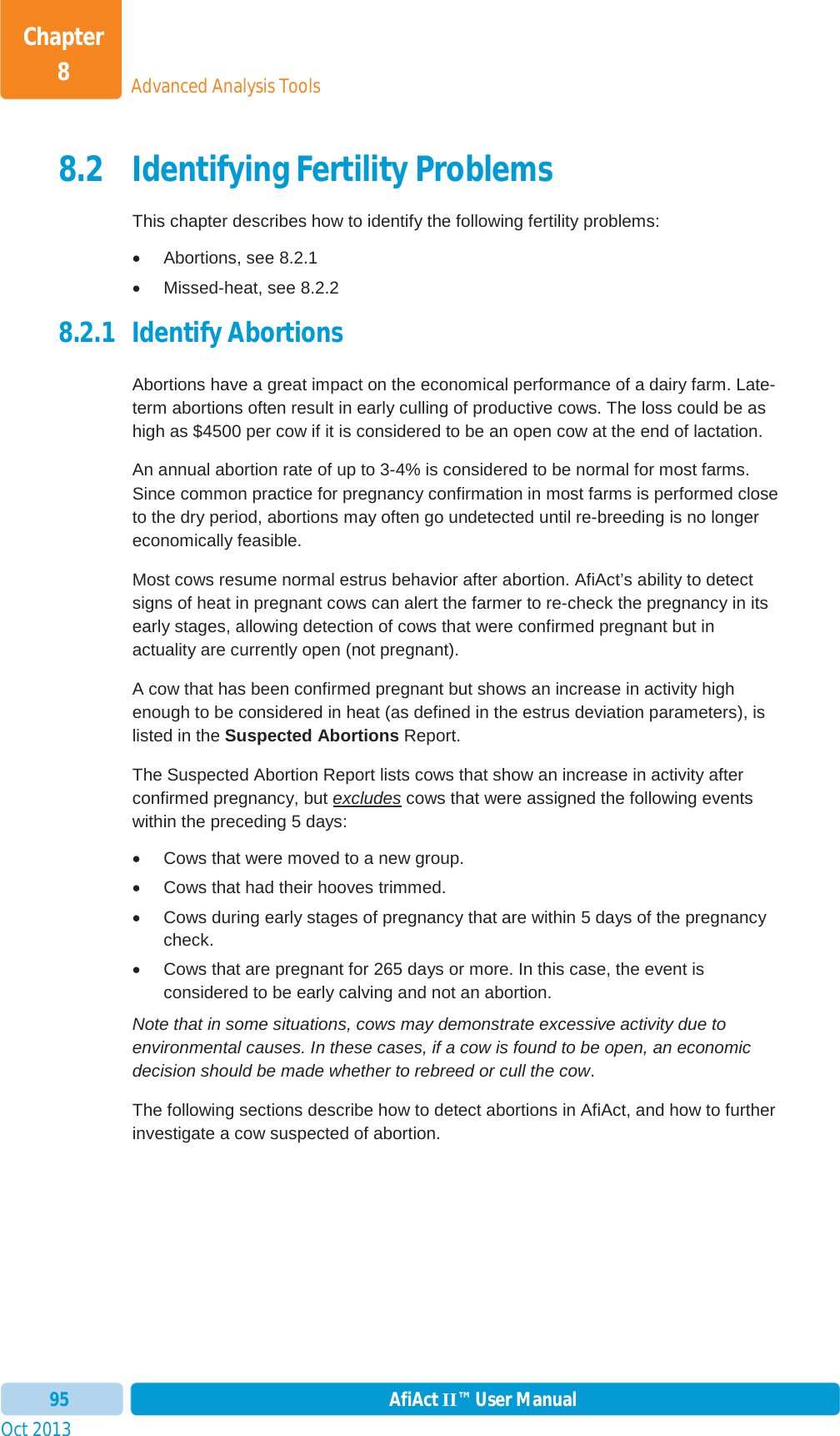 Oct 2013 AfiAct II™ User Manual95Advanced Analysis ToolsChapter 88.2 Identifying Fertility Problems This chapter describes how to identify the following fertility problems: x Abortions, see  8.2.1 x Missed-heat, see  8.2.2 8.2.1 Identify Abortions Abortions have a great impact on the economical performance of a dairy farm. Late-term abortions often result in early culling of productive cows. The loss could be as high as $4500 per cow if it is considered to be an open cow at the end of lactation.  An annual abortion rate of up to 3-4% is considered to be normal for most farms. Since common practice for pregnancy confirmation in most farms is performed close to the dry period, abortions may often go undetected until re-breeding is no longer economically feasible.  Most cows resume normal estrus behavior after abortion. AfiAct’s ability to detect signs of heat in pregnant cows can alert the farmer to re-check the pregnancy in its early stages, allowing detection of cows that were confirmed pregnant but in actuality are currently open (not pregnant). A cow that has been confirmed pregnant but shows an increase in activity high enough to be considered in heat (as defined in the estrus deviation parameters), is listed in the Suspected Abortions Report. The Suspected Abortion Report lists cows that show an increase in activity after confirmed pregnancy, but excludes cows that were assigned the following events within the preceding 5 days: x  Cows that were moved to a new group. x  Cows that had their hooves trimmed. x  Cows during early stages of pregnancy that are within 5 days of the pregnancy check. x  Cows that are pregnant for 265 days or more. In this case, the event is considered to be early calving and not an abortion. Note that in some situations, cows may demonstrate excessive activity due to environmental causes. In these cases, if a cow is found to be open, an economic decision should be made whether to rebreed or cull the cow.The following sections describe how to detect abortions in AfiAct, and how to further investigate a cow suspected of abortion. 