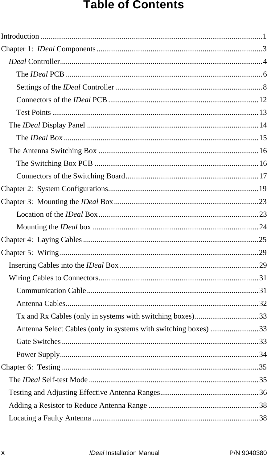  x IDeal Installation Manual  P/N 9040380 Table of Contents  Introduction ...................................................................................................................1 Chapter 1:  IDeal Components......................................................................................3 IDeal Controller.........................................................................................................4 The IDeal PCB ......................................................................................................6 Settings of the IDeal Controller ............................................................................8 Connectors of the IDeal PCB..............................................................................12 Test Points ...........................................................................................................13 The IDeal Display Panel .........................................................................................14 The IDeal Box .....................................................................................................15 The Antenna Switching Box ...................................................................................16 The Switching Box PCB .....................................................................................16 Connectors of the Switching Board.....................................................................17 Chapter 2:  System Configurations..............................................................................19 Chapter 3:  Mounting the IDeal Box...........................................................................23 Location of the IDeal Box...................................................................................23 Mounting the IDeal box ......................................................................................24 Chapter 4:  Laying Cables ...........................................................................................25 Chapter 5:  Wiring.......................................................................................................29 Inserting Cables into the IDeal Box........................................................................29 Wiring Cables to Connectors...................................................................................31 Communication Cable.........................................................................................31 Antenna Cables....................................................................................................32 Tx and Rx Cables (only in systems with switching boxes).................................33 Antenna Select Cables (only in systems with switching boxes) .........................33 Gate Switches ......................................................................................................33 Power Supply.......................................................................................................34 Chapter 6:  Testing ......................................................................................................35 The IDeal Self-test Mode ........................................................................................35 Testing and Adjusting Effective Antenna Ranges...................................................36 Adding a Resistor to Reduce Antenna Range .........................................................38 Locating a Faulty Antenna ......................................................................................38  