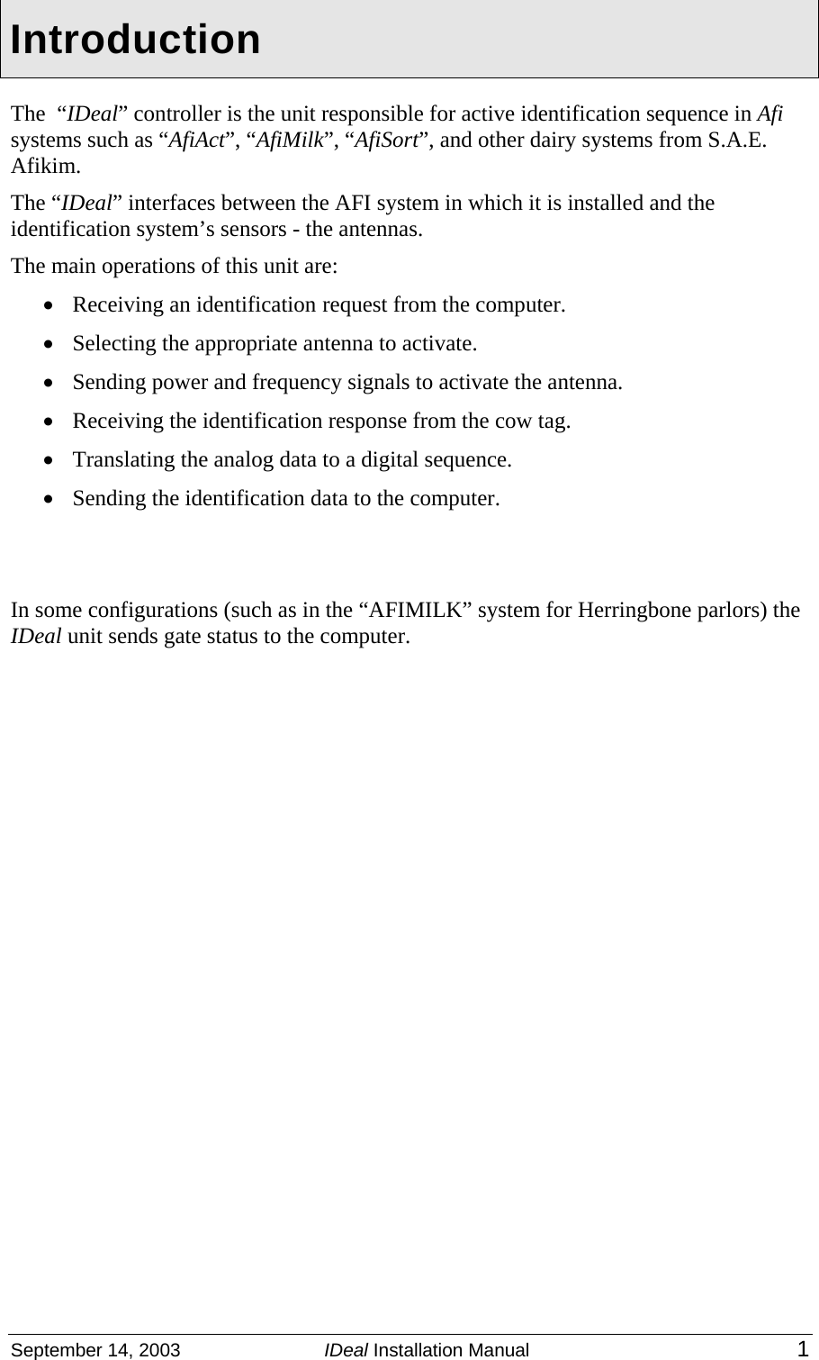  September 14, 2003  IDeal Installation Manual 1 Introduction The  “IDeal” controller is the unit responsible for active identification sequence in Afi systems such as “AfiAct”, “AfiMilk”, “AfiSort”, and other dairy systems from S.A.E. Afikim. The “IDeal” interfaces between the AFI system in which it is installed and the identification system’s sensors - the antennas. The main operations of this unit are: • Receiving an identification request from the computer. • Selecting the appropriate antenna to activate. • Sending power and frequency signals to activate the antenna. • Receiving the identification response from the cow tag. • Translating the analog data to a digital sequence. • Sending the identification data to the computer.   In some configurations (such as in the “AFIMILK” system for Herringbone parlors) the IDeal unit sends gate status to the computer.   