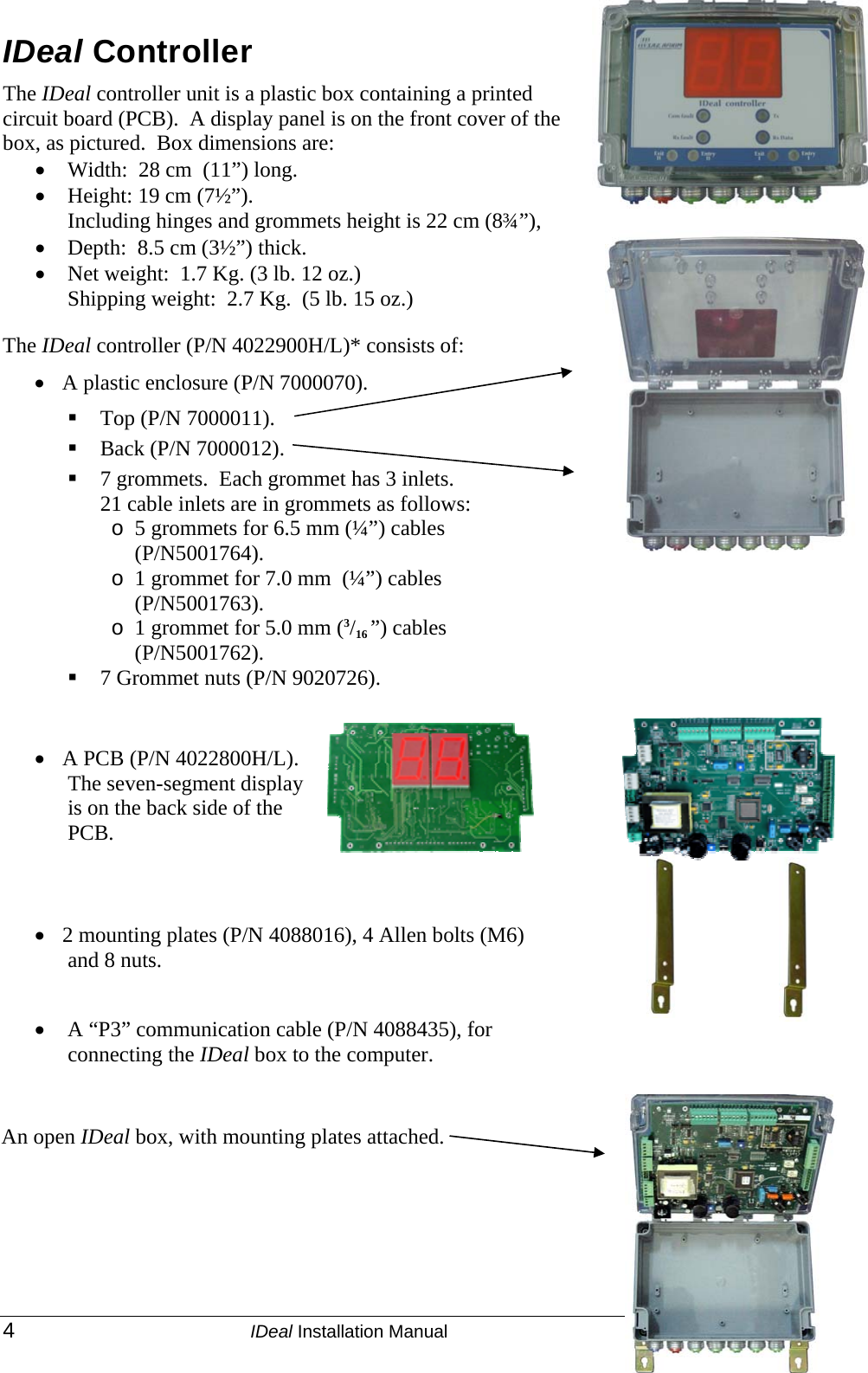  4 IDeal Installation Manual  P/N 9040380 IDeal Controller The IDeal controller unit is a plastic box containing a printed circuit board (PCB).  A display panel is on the front cover of the box, as pictured.  Box dimensions are: • Width:  28 cm  (11”) long.  • Height: 19 cm (7½”).  Including hinges and grommets height is 22 cm (8¾”), • Depth:  8.5 cm (3½”) thick.  • Net weight:  1.7 Kg. (3 lb. 12 oz.) Shipping weight:  2.7 Kg.  (5 lb. 15 oz.)    The IDeal controller (P/N 4022900H/L)* consists of: • A plastic enclosure (P/N 7000070).  Top (P/N 7000011).  Back (P/N 7000012).  7 grommets.  Each grommet has 3 inlets.  21 cable inlets are in grommets as follows: o 5 grommets for 6.5 mm (¼”) cables (P/N5001764). o 1 grommet for 7.0 mm  (¼”) cables (P/N5001763). o 1 grommet for 5.0 mm (3/16 ”) cables (P/N5001762).  7 Grommet nuts (P/N 9020726).    • A PCB (P/N 4022800H/L).  The seven-segment display is on the back side of the PCB.   • 2 mounting plates (P/N 4088016), 4 Allen bolts (M6) and 8 nuts.   •  A “P3” communication cable (P/N 4088435), for connecting the IDeal box to the computer.  An open IDeal box, with mounting plates attached. 