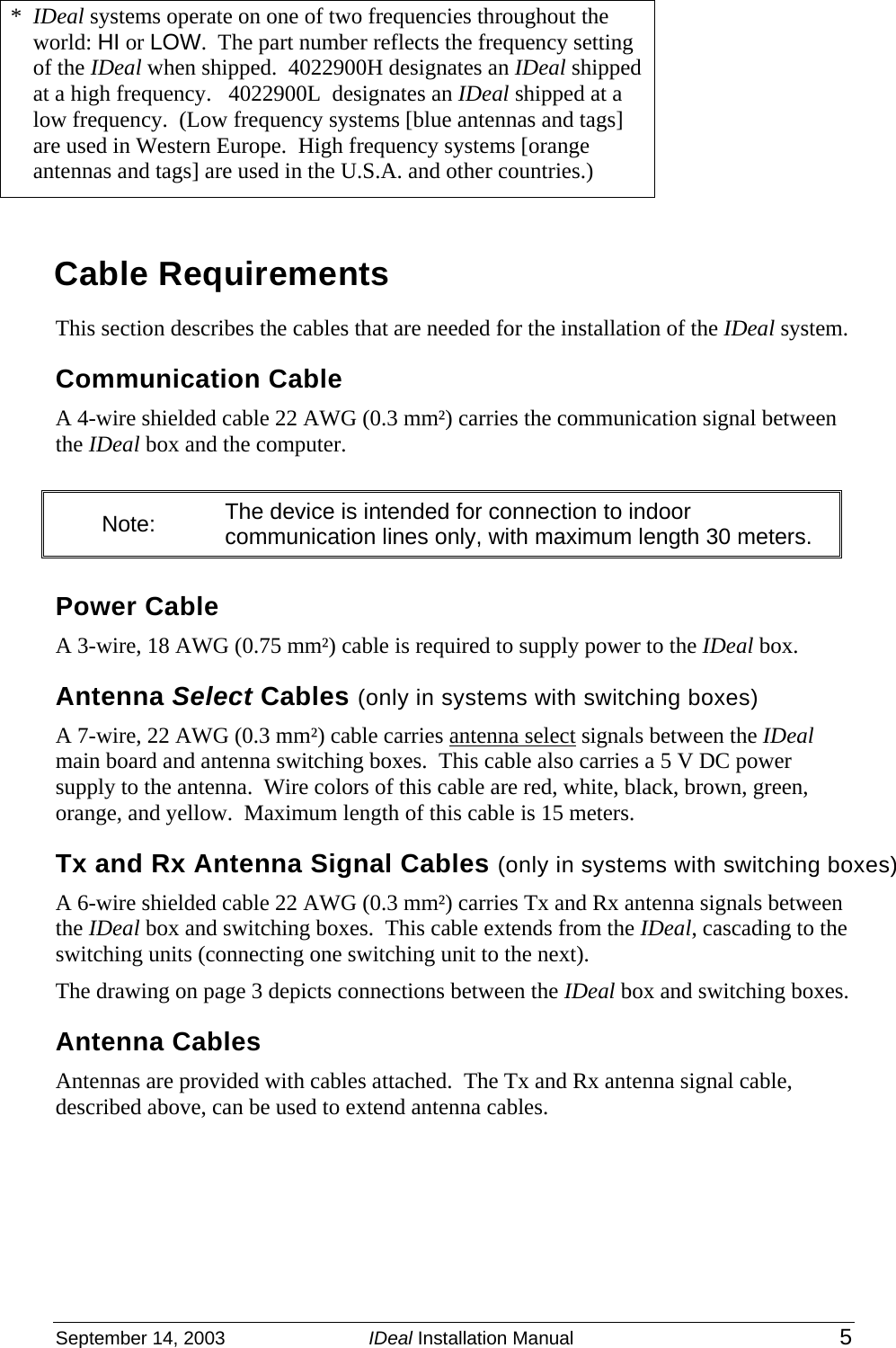  September 14, 2003  IDeal Installation Manual 5 *  IDeal systems operate on one of two frequencies throughout the world: HI or LOW.  The part number reflects the frequency setting of the IDeal when shipped.  4022900H designates an IDeal shipped at a high frequency.   4022900L  designates an IDeal shipped at a low frequency.  (Low frequency systems [blue antennas and tags] are used in Western Europe.  High frequency systems [orange antennas and tags] are used in the U.S.A. and other countries.)  Cable Requirements This section describes the cables that are needed for the installation of the IDeal system.   Communication Cable A 4-wire shielded cable 22 AWG (0.3 mm²) carries the communication signal between the IDeal box and the computer.   Note:  The device is intended for connection to indoor communication lines only, with maximum length 30 meters.  Power Cable A 3-wire, 18 AWG (0.75 mm²) cable is required to supply power to the IDeal box.    Antenna Select Cables (only in systems with switching boxes)   A 7-wire, 22 AWG (0.3 mm²) cable carries antenna select signals between the IDeal main board and antenna switching boxes.  This cable also carries a 5 V DC power supply to the antenna.  Wire colors of this cable are red, white, black, brown, green, orange, and yellow.  Maximum length of this cable is 15 meters. Tx and Rx Antenna Signal Cables (only in systems with switching boxes) A 6-wire shielded cable 22 AWG (0.3 mm²) carries Tx and Rx antenna signals between the IDeal box and switching boxes.  This cable extends from the IDeal, cascading to the switching units (connecting one switching unit to the next). The drawing on page 3 depicts connections between the IDeal box and switching boxes. Antenna Cables Antennas are provided with cables attached.  The Tx and Rx antenna signal cable, described above, can be used to extend antenna cables. 