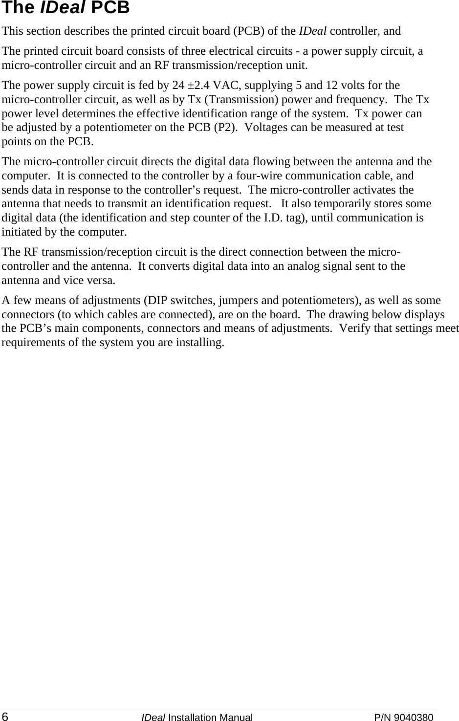  6 IDeal Installation Manual  P/N 9040380 The IDeal PCB This section describes the printed circuit board (PCB) of the IDeal controller, and   The printed circuit board consists of three electrical circuits - a power supply circuit, a micro-controller circuit and an RF transmission/reception unit. The power supply circuit is fed by 24 ±2.4 VAC, supplying 5 and 12 volts for the micro-controller circuit, as well as by Tx (Transmission) power and frequency.  The Tx power level determines the effective identification range of the system.  Tx power can be adjusted by a potentiometer on the PCB (P2).  Voltages can be measured at test points on the PCB. The micro-controller circuit directs the digital data flowing between the antenna and the computer.  It is connected to the controller by a four-wire communication cable, and sends data in response to the controller’s request.  The micro-controller activates the antenna that needs to transmit an identification request.   It also temporarily stores some digital data (the identification and step counter of the I.D. tag), until communication is initiated by the computer. The RF transmission/reception circuit is the direct connection between the micro-controller and the antenna.  It converts digital data into an analog signal sent to the antenna and vice versa. A few means of adjustments (DIP switches, jumpers and potentiometers), as well as some connectors (to which cables are connected), are on the board.  The drawing below displays the PCB’s main components, connectors and means of adjustments.  Verify that settings meet requirements of the system you are installing.   