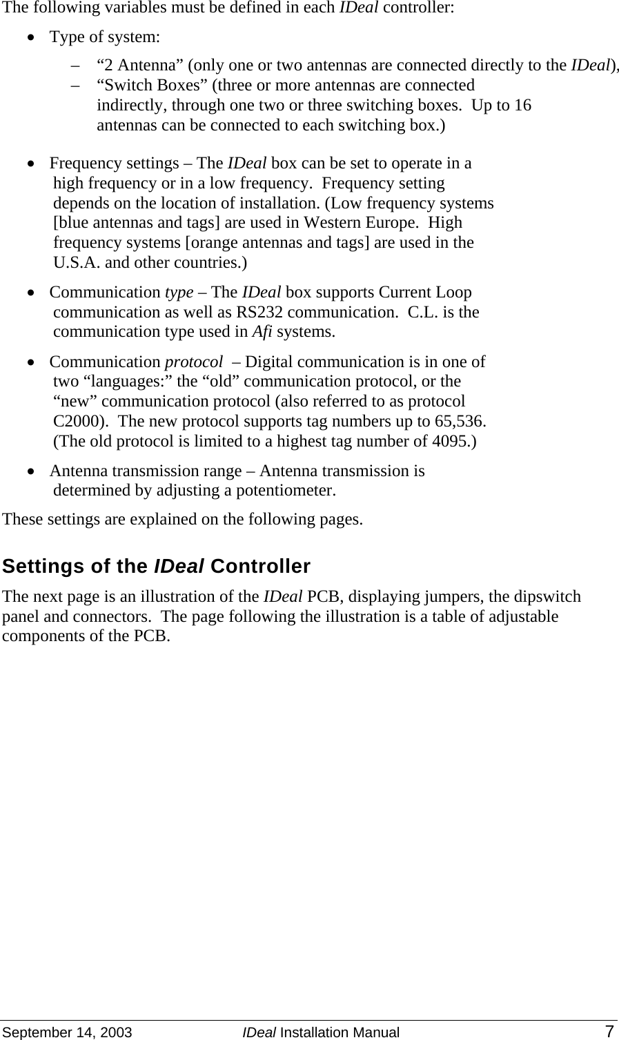 September 14, 2003  IDeal Installation Manual 7 The following variables must be defined in each IDeal controller:  • Type of system:   – “2 Antenna” (only one or two antennas are connected directly to the IDeal),  – “Switch Boxes” (three or more antennas are connected indirectly, through one two or three switching boxes.  Up to 16 antennas can be connected to each switching box.) • Frequency settings – The IDeal box can be set to operate in a high frequency or in a low frequency.  Frequency setting depends on the location of installation. (Low frequency systems [blue antennas and tags] are used in Western Europe.  High frequency systems [orange antennas and tags] are used in the U.S.A. and other countries.)  • Communication type – The IDeal box supports Current Loop communication as well as RS232 communication.  C.L. is the communication type used in Afi systems. • Communication protocol  – Digital communication is in one of two “languages:” the “old” communication protocol, or the “new” communication protocol (also referred to as protocol C2000).  The new protocol supports tag numbers up to 65,536.  (The old protocol is limited to a highest tag number of 4095.)  • Antenna transmission range – Antenna transmission is determined by adjusting a potentiometer. These settings are explained on the following pages. Settings of the IDeal Controller The next page is an illustration of the IDeal PCB, displaying jumpers, the dipswitch panel and connectors.  The page following the illustration is a table of adjustable components of the PCB.       