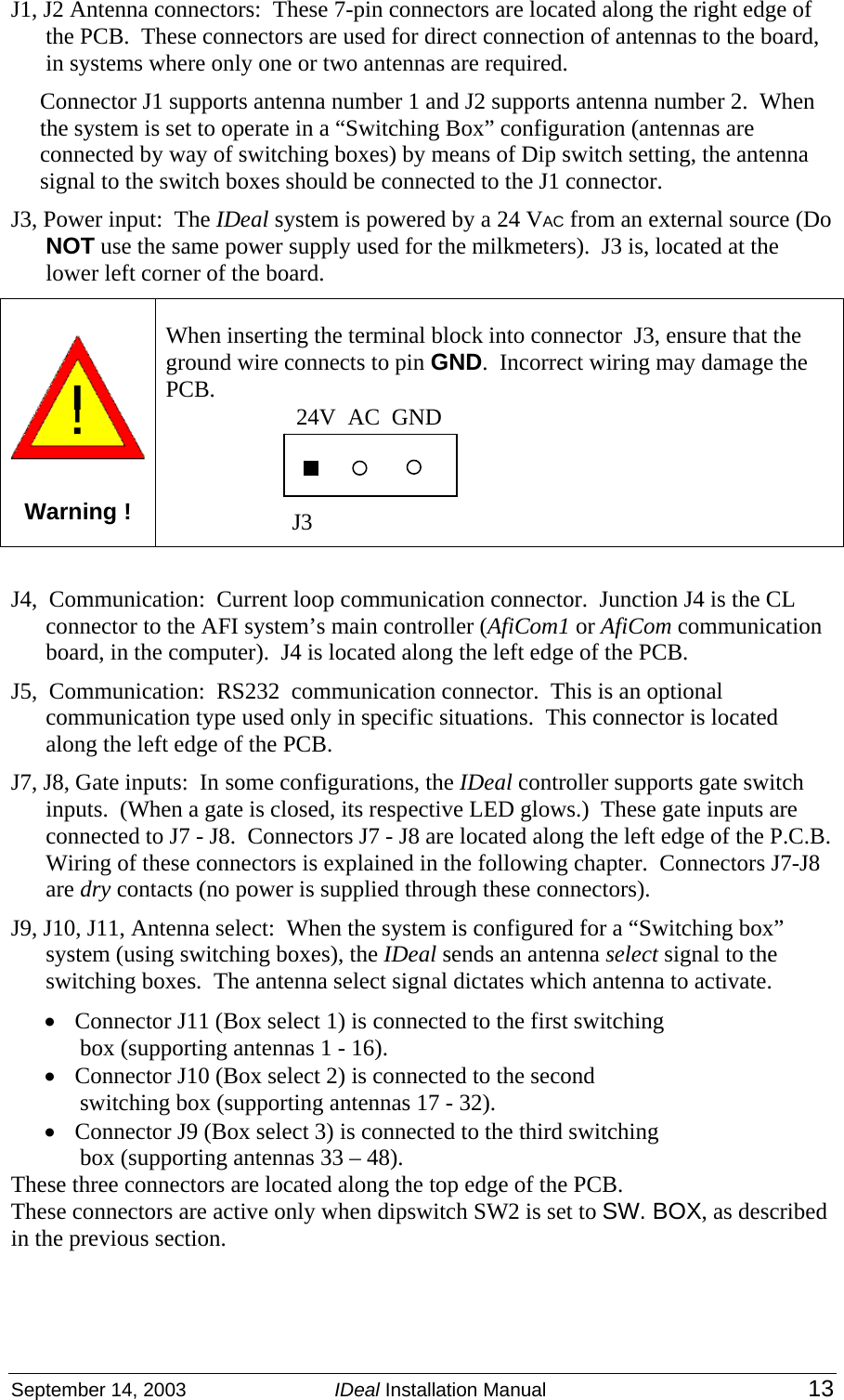 September 14, 2003  IDeal Installation Manual 13 J1, J2 Antenna connectors:  These 7-pin connectors are located along the right edge of the PCB.  These connectors are used for direct connection of antennas to the board, in systems where only one or two antennas are required.   Connector J1 supports antenna number 1 and J2 supports antenna number 2.  When the system is set to operate in a “Switching Box” configuration (antennas are connected by way of switching boxes) by means of Dip switch setting, the antenna signal to the switch boxes should be connected to the J1 connector. J3, Power input:  The IDeal system is powered by a 24 VAC from an external source (Do NOT use the same power supply used for the milkmeters).  J3 is, located at the lower left corner of the board.   Warning ! When inserting the terminal block into connector  J3, ensure that the ground wire connects to pin GND.  Incorrect wiring may damage the PCB.    J4,  Communication:  Current loop communication connector.  Junction J4 is the CL connector to the AFI system’s main controller (AfiCom1 or AfiCom communication board, in the computer).  J4 is located along the left edge of the PCB. J5,  Communication:  RS232  communication connector.  This is an optional communication type used only in specific situations.  This connector is located along the left edge of the PCB. J7, J8, Gate inputs:  In some configurations, the IDeal controller supports gate switch inputs.  (When a gate is closed, its respective LED glows.)  These gate inputs are connected to J7 - J8.  Connectors J7 - J8 are located along the left edge of the P.C.B.  Wiring of these connectors is explained in the following chapter.  Connectors J7-J8 are dry contacts (no power is supplied through these connectors). J9, J10, J11, Antenna select:  When the system is configured for a “Switching box” system (using switching boxes), the IDeal sends an antenna select signal to the switching boxes.  The antenna select signal dictates which antenna to activate.   • Connector J11 (Box select 1) is connected to the first switching box (supporting antennas 1 - 16).  • Connector J10 (Box select 2) is connected to the second switching box (supporting antennas 17 - 32). • Connector J9 (Box select 3) is connected to the third switching box (supporting antennas 33 – 48).  These three connectors are located along the top edge of the PCB.   These connectors are active only when dipswitch SW2 is set to SW. BOX, as described in the previous section.  24V  AC  GND J3 