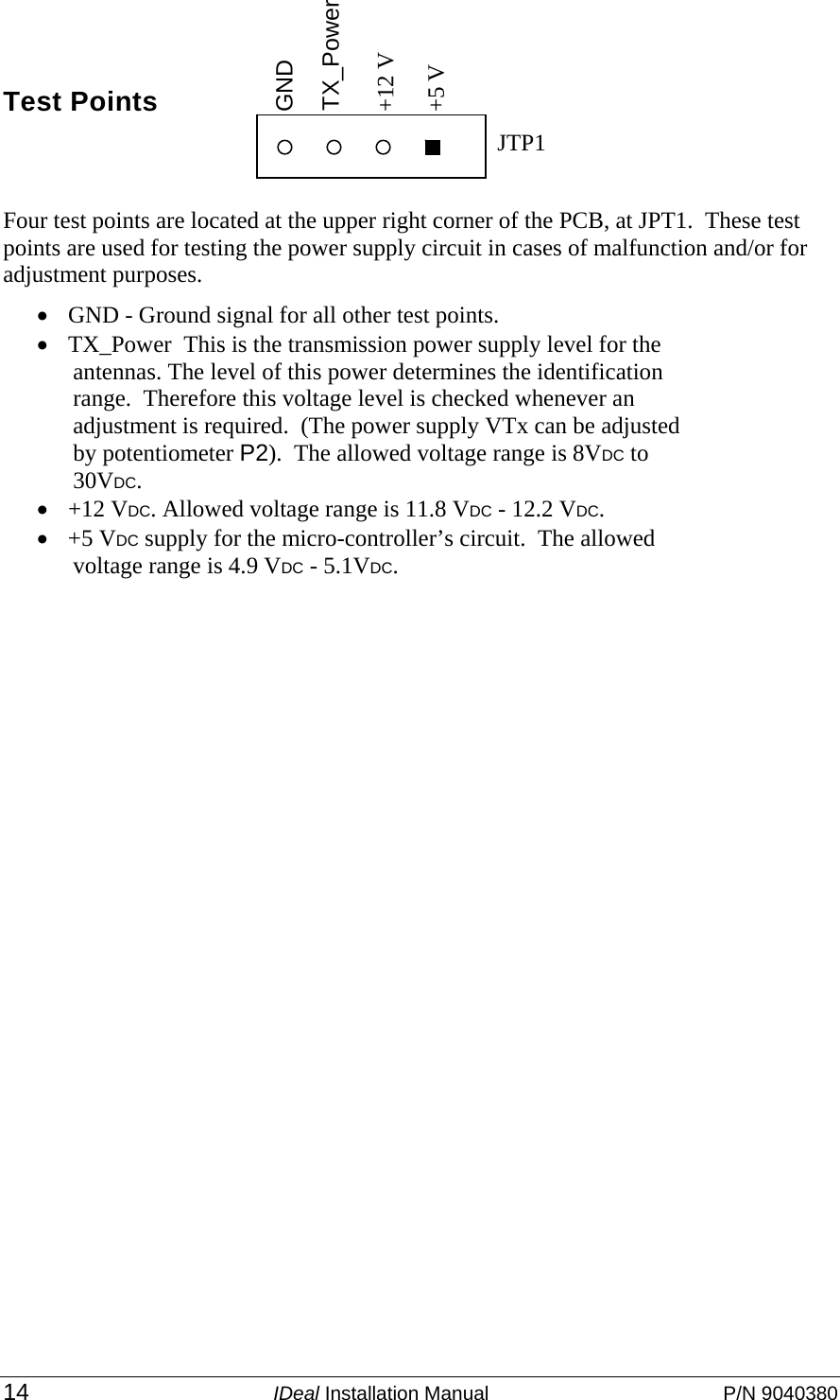 14 IDeal Installation Manual  P/N 9040380   Test Points   Four test points are located at the upper right corner of the PCB, at JPT1.  These test points are used for testing the power supply circuit in cases of malfunction and/or for adjustment purposes. • GND - Ground signal for all other test points. • TX_Power  This is the transmission power supply level for the antennas. The level of this power determines the identification range.  Therefore this voltage level is checked whenever an adjustment is required.  (The power supply VTx can be adjusted by potentiometer P2).  The allowed voltage range is 8VDC to 30VDC. • +12 VDC. Allowed voltage range is 11.8 VDC - 12.2 VDC. • +5 VDC supply for the micro-controller’s circuit.  The allowed voltage range is 4.9 VDC - 5.1VDC.   TX_Power   GND JTP1 +12 V +5 V 