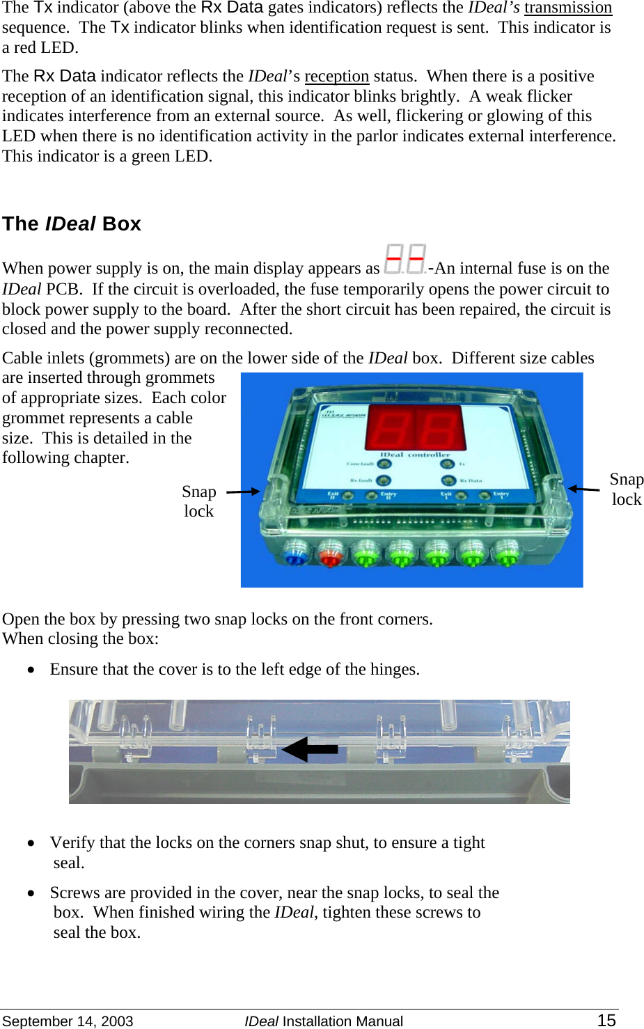 September 14, 2003  IDeal Installation Manual 15  The Tx indicator (above the Rx Data gates indicators) reflects the IDeal’s transmission sequence.  The Tx indicator blinks when identification request is sent.  This indicator is a red LED. The Rx Data indicator reflects the IDeal’s reception status.  When there is a positive reception of an identification signal, this indicator blinks brightly.  A weak flicker indicates interference from an external source.  As well, flickering or glowing of this LED when there is no identification activity in the parlor indicates external interference.   This indicator is a green LED.  The IDeal Box When power supply is on, the main display appears as  -An internal fuse is on the IDeal PCB.  If the circuit is overloaded, the fuse temporarily opens the power circuit to block power supply to the board.  After the short circuit has been repaired, the circuit is closed and the power supply reconnected.     Cable inlets (grommets) are on the lower side of the IDeal box.  Different size cables are inserted through grommets of appropriate sizes.  Each color grommet represents a cable size.  This is detailed in the following chapter.         Open the box by pressing two snap locks on the front corners.   When closing the box: • Ensure that the cover is to the left edge of the hinges.       • Verify that the locks on the corners snap shut, to ensure a tight seal. • Screws are provided in the cover, near the snap locks, to seal the box.  When finished wiring the IDeal, tighten these screws to seal the box.  Snap lock Snap lock 