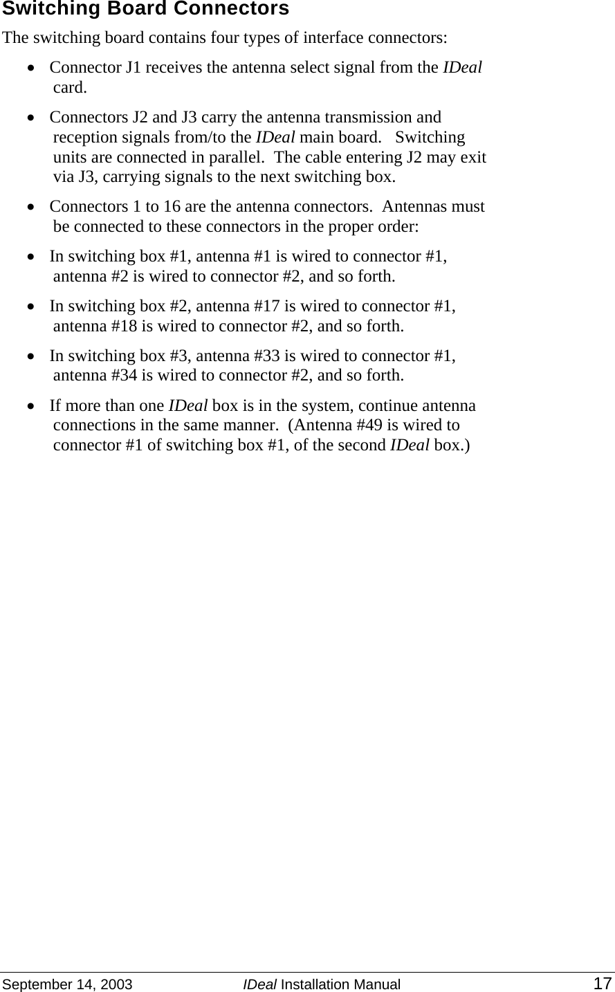 September 14, 2003  IDeal Installation Manual 17  Switching Board Connectors The switching board contains four types of interface connectors: • Connector J1 receives the antenna select signal from the IDeal card.  • Connectors J2 and J3 carry the antenna transmission and reception signals from/to the IDeal main board.   Switching units are connected in parallel.  The cable entering J2 may exit via J3, carrying signals to the next switching box. • Connectors 1 to 16 are the antenna connectors.  Antennas must be connected to these connectors in the proper order: • In switching box #1, antenna #1 is wired to connector #1, antenna #2 is wired to connector #2, and so forth. • In switching box #2, antenna #17 is wired to connector #1, antenna #18 is wired to connector #2, and so forth. • In switching box #3, antenna #33 is wired to connector #1, antenna #34 is wired to connector #2, and so forth. • If more than one IDeal box is in the system, continue antenna connections in the same manner.  (Antenna #49 is wired to connector #1 of switching box #1, of the second IDeal box.) 