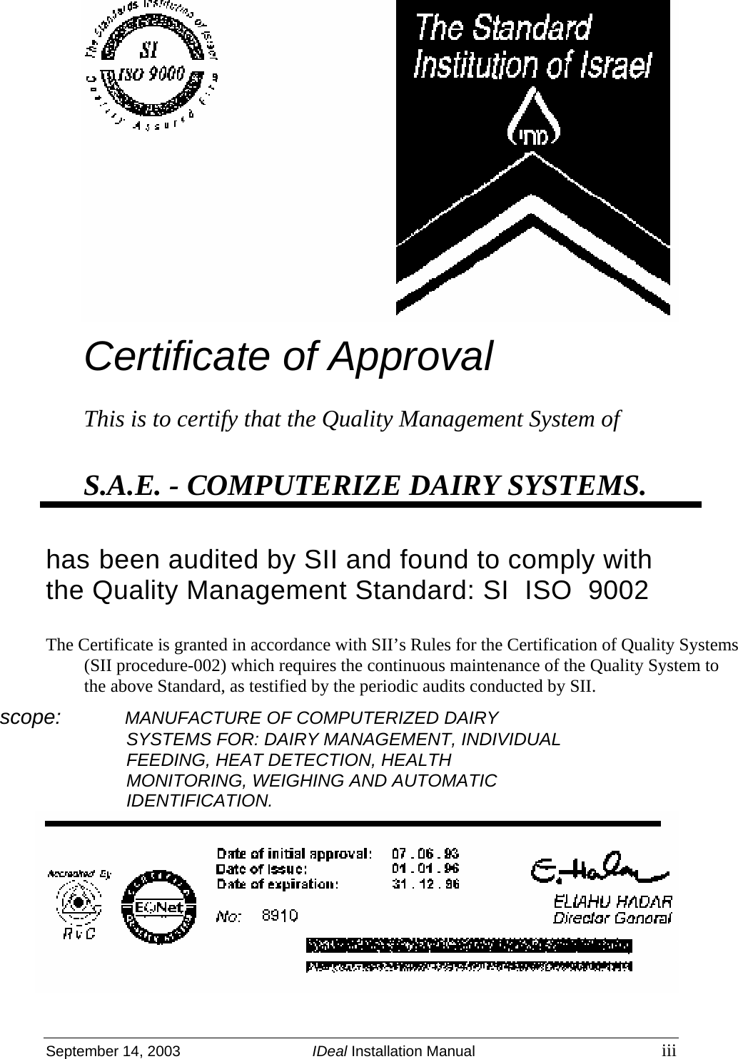  September 14, 2003  IDeal Installation Manual iii  Certificate of Approval  This is to certify that the Quality Management System of  S.A.E. - COMPUTERIZE DAIRY SYSTEMS.   has been audited by SII and found to comply with the Quality Management Standard: SI  ISO  9002  The Certificate is granted in accordance with SII’s Rules for the Certification of Quality Systems (SII procedure-002) which requires the continuous maintenance of the Quality System to the above Standard, as testified by the periodic audits conducted by SII. scope:           MANUFACTURE OF COMPUTERIZED DAIRY SYSTEMS FOR: DAIRY MANAGEMENT, INDIVIDUAL FEEDING, HEAT DETECTION, HEALTH MONITORING, WEIGHING AND AUTOMATIC IDENTIFICATION.  