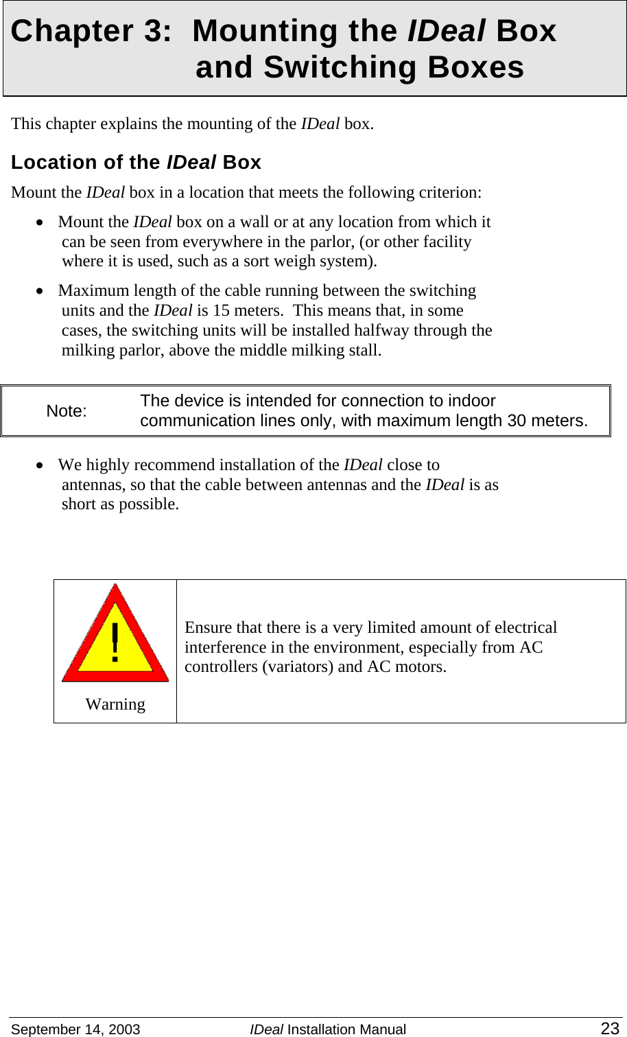  September 14, 2003  IDeal Installation Manual 23 Chapter 3:  Mounting the IDeal Box and Switching Boxes This chapter explains the mounting of the IDeal box. Location of the IDeal Box Mount the IDeal box in a location that meets the following criterion:  • Mount the IDeal box on a wall or at any location from which it can be seen from everywhere in the parlor, (or other facility where it is used, such as a sort weigh system).  • Maximum length of the cable running between the switching units and the IDeal is 15 meters.  This means that, in some cases, the switching units will be installed halfway through the milking parlor, above the middle milking stall.  Note:  The device is intended for connection to indoor communication lines only, with maximum length 30 meters.  • We highly recommend installation of the IDeal close to antennas, so that the cable between antennas and the IDeal is as short as possible.    Warning Ensure that there is a very limited amount of electrical interference in the environment, especially from AC controllers (variators) and AC motors.   