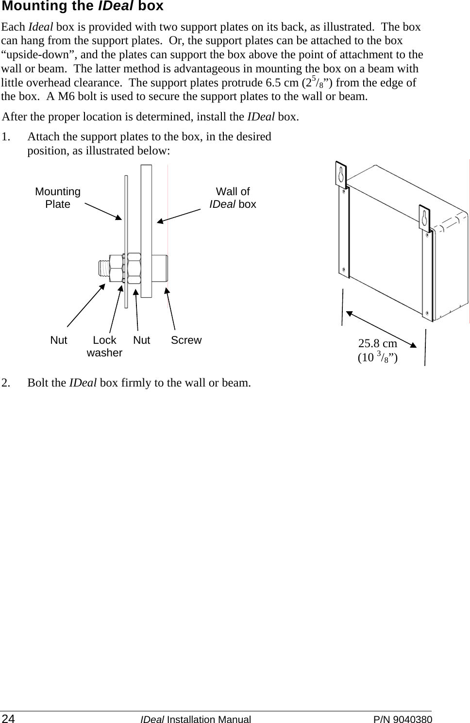  24 IDeal Installation Manual  P/N 9040380 Mounting the IDeal box Each Ideal box is provided with two support plates on its back, as illustrated.  The box can hang from the support plates.  Or, the support plates can be attached to the box “upside-down”, and the plates can support the box above the point of attachment to the wall or beam.  The latter method is advantageous in mounting the box on a beam with little overhead clearance.  The support plates protrude 6.5 cm (25/8”) from the edge of the box.  A M6 bolt is used to secure the support plates to the wall or beam.  After the proper location is determined, install the IDeal box. 1. Attach the support plates to the box, in the desired position, as illustrated below: 2. Bolt the IDeal box firmly to the wall or beam.     Screw Wall of IDeal box Nut Lock washer Nut Mounting Plate 25.8 cm (10 3/8”) 