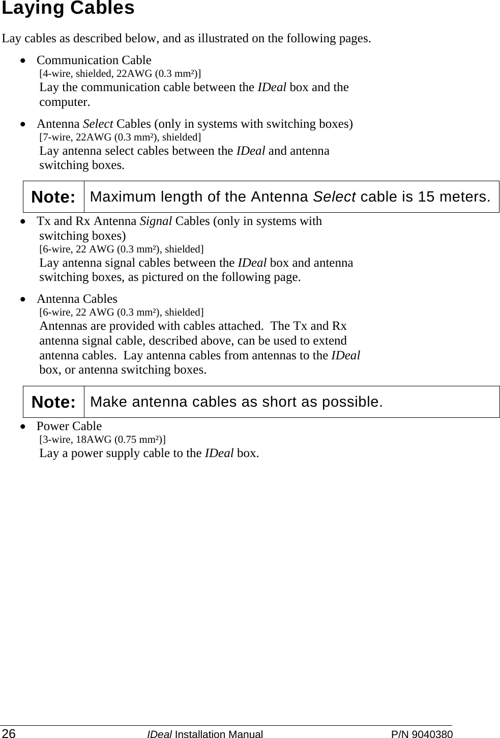  26 IDeal Installation Manual  P/N 9040380 Laying Cables Lay cables as described below, and as illustrated on the following pages.   • Communication Cable  [4-wire, shielded, 22AWG (0.3 mm²)] Lay the communication cable between the IDeal box and the computer. • Antenna Select Cables (only in systems with switching boxes)  [7-wire, 22AWG (0.3 mm²), shielded] Lay antenna select cables between the IDeal and antenna switching boxes.     • Tx and Rx Antenna Signal Cables (only in systems with switching boxes)  [6-wire, 22 AWG (0.3 mm²), shielded] Lay antenna signal cables between the IDeal box and antenna switching boxes, as pictured on the following page.   • Antenna Cables [6-wire, 22 AWG (0.3 mm²), shielded] Antennas are provided with cables attached.  The Tx and Rx antenna signal cable, described above, can be used to extend antenna cables.  Lay antenna cables from antennas to the IDeal box, or antenna switching boxes. • Power Cable   [3-wire, 18AWG (0.75 mm²)] Lay a power supply cable to the IDeal box.   Note: Maximum length of the Antenna Select cable is 15 meters.Note: Make antenna cables as short as possible.   