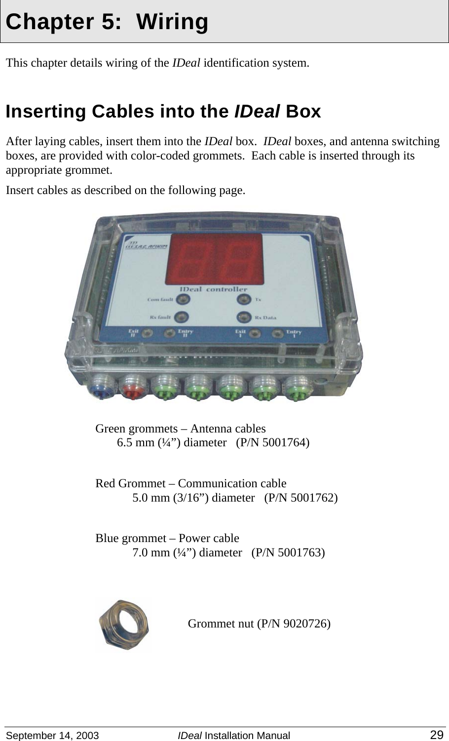  September 14, 2003  IDeal Installation Manual 29  Chapter 5:  Wiring This chapter details wiring of the IDeal identification system.   Inserting Cables into the IDeal Box After laying cables, insert them into the IDeal box.  IDeal boxes, and antenna switching boxes, are provided with color-coded grommets.  Each cable is inserted through its appropriate grommet.     Insert cables as described on the following page.        Green grommets – Antenna cables   6.5 mm (¼”) diameter   (P/N 5001764)  Red Grommet – Communication cable 5.0 mm (3/16”) diameter   (P/N 5001762)  Blue grommet – Power cable 7.0 mm (¼”) diameter   (P/N 5001763)  Grommet nut (P/N 9020726)  