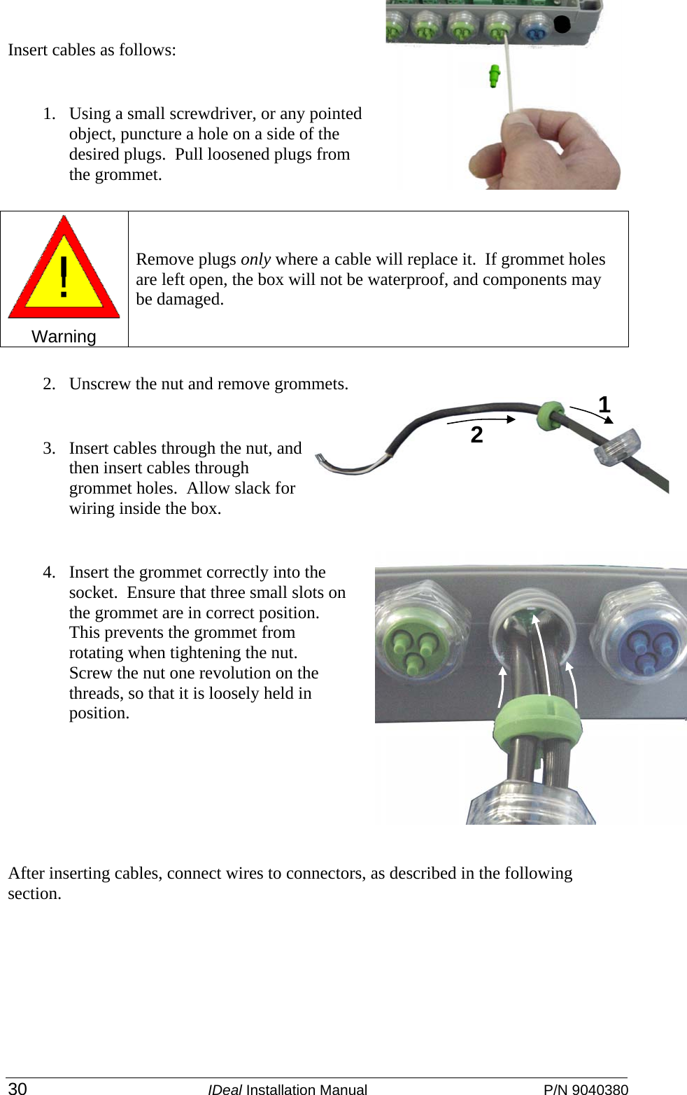  30 IDeal Installation Manual  P/N 9040380 Insert cables as follows: 1. Using a small screwdriver, or any pointed object, puncture a hole on a side of the desired plugs.  Pull loosened plugs from the grommet.   2. Unscrew the nut and remove grommets. 3. Insert cables through the nut, and then insert cables through grommet holes.  Allow slack for wiring inside the box. 4. Insert the grommet correctly into the socket.  Ensure that three small slots on the grommet are in correct position.  This prevents the grommet from rotating when tightening the nut.  Screw the nut one revolution on the threads, so that it is loosely held in position. After inserting cables, connect wires to connectors, as described in the following section.  Warning  Remove plugs only where a cable will replace it.  If grommet holes are left open, the box will not be waterproof, and components may be damaged.  1 2 