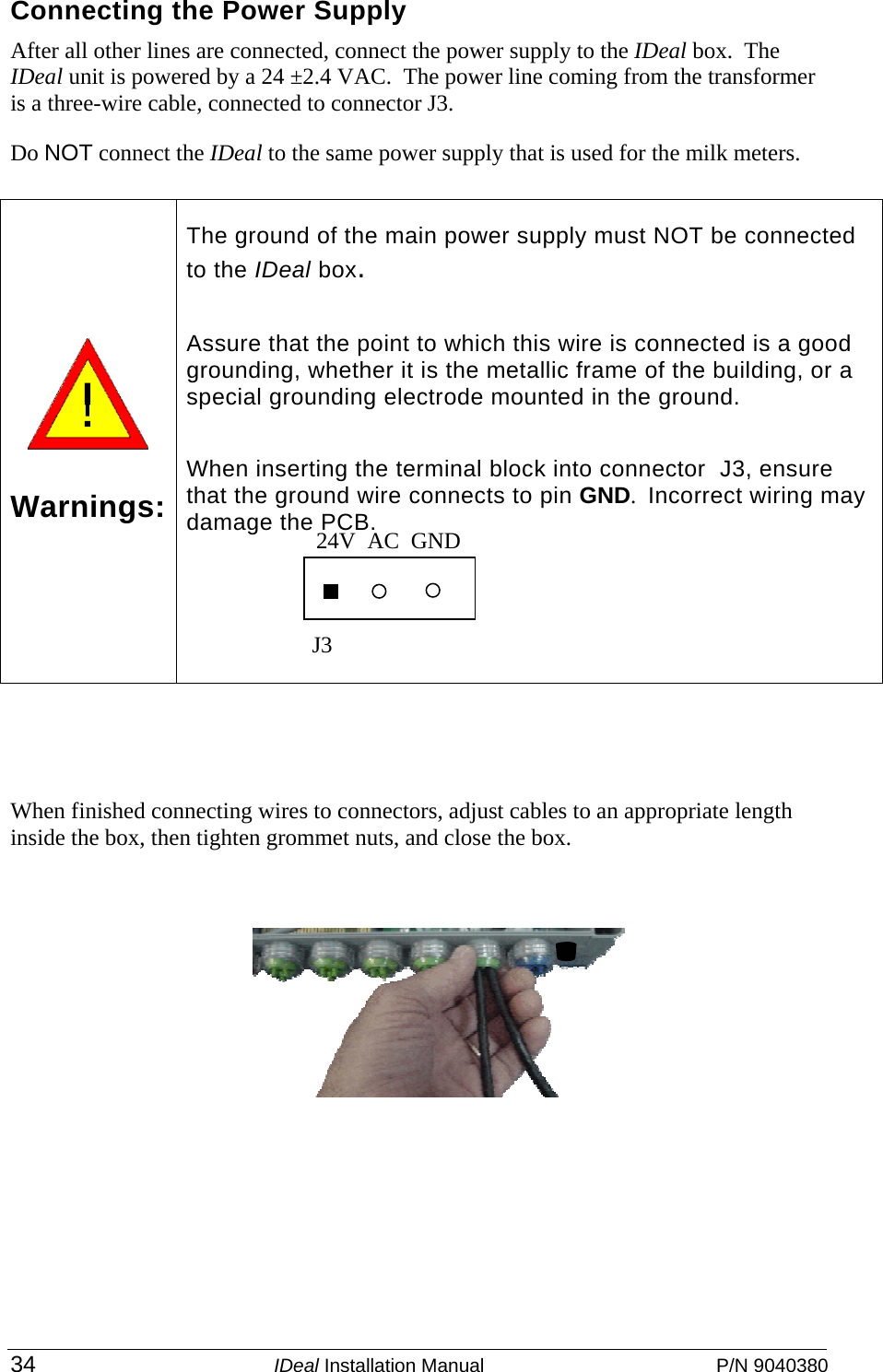  34 IDeal Installation Manual  P/N 9040380 Connecting the Power Supply  After all other lines are connected, connect the power supply to the IDeal box.  The IDeal unit is powered by a 24 ±2.4 VAC.  The power line coming from the transformer is a three-wire cable, connected to connector J3. Do NOT connect the IDeal to the same power supply that is used for the milk meters.       When finished connecting wires to connectors, adjust cables to an appropriate length inside the box, then tighten grommet nuts, and close the box.        Warnings: The ground of the main power supply must NOT be connected to the IDeal box. Assure that the point to which this wire is connected is a good grounding, whether it is the metallic frame of the building, or a special grounding electrode mounted in the ground. When inserting the terminal block into connector  J3, ensure that the ground wire connects to pin GND.  Incorrect wiring may damage the PCB.    24V  AC  GND J3 
