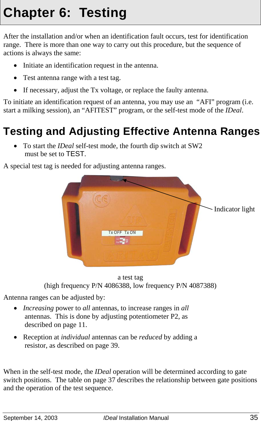  September 14, 2003  IDeal Installation Manual 35    Chapter 6:  Testing After the installation and/or when an identification fault occurs, test for identification range.  There is more than one way to carry out this procedure, but the sequence of actions is always the same: • Initiate an identification request in the antenna. • Test antenna range with a test tag. • If necessary, adjust the Tx voltage, or replace the faulty antenna. To initiate an identification request of an antenna, you may use an  “AFI” program (i.e. start a milking session), an “AFITEST” program, or the self-test mode of the IDeal. Testing and Adjusting Effective Antenna Ranges  • To start the IDeal self-test mode, the fourth dip switch at SW2 must be set to TEST.   A special test tag is needed for adjusting antenna ranges.    a test tag   (high frequency P/N 4086388, low frequency P/N 4087388) Antenna ranges can be adjusted by: • Increasing power to all antennas, to increase ranges in all antennas.  This is done by adjusting potentiometer P2, as described on page 11.    • Reception at individual antennas can be reduced by adding a resistor, as described on page 39. When in the self-test mode, the IDeal operation will be determined according to gate switch positions.  The table on page 37 describes the relationship between gate positions and the operation of the test sequence. Indicator light 