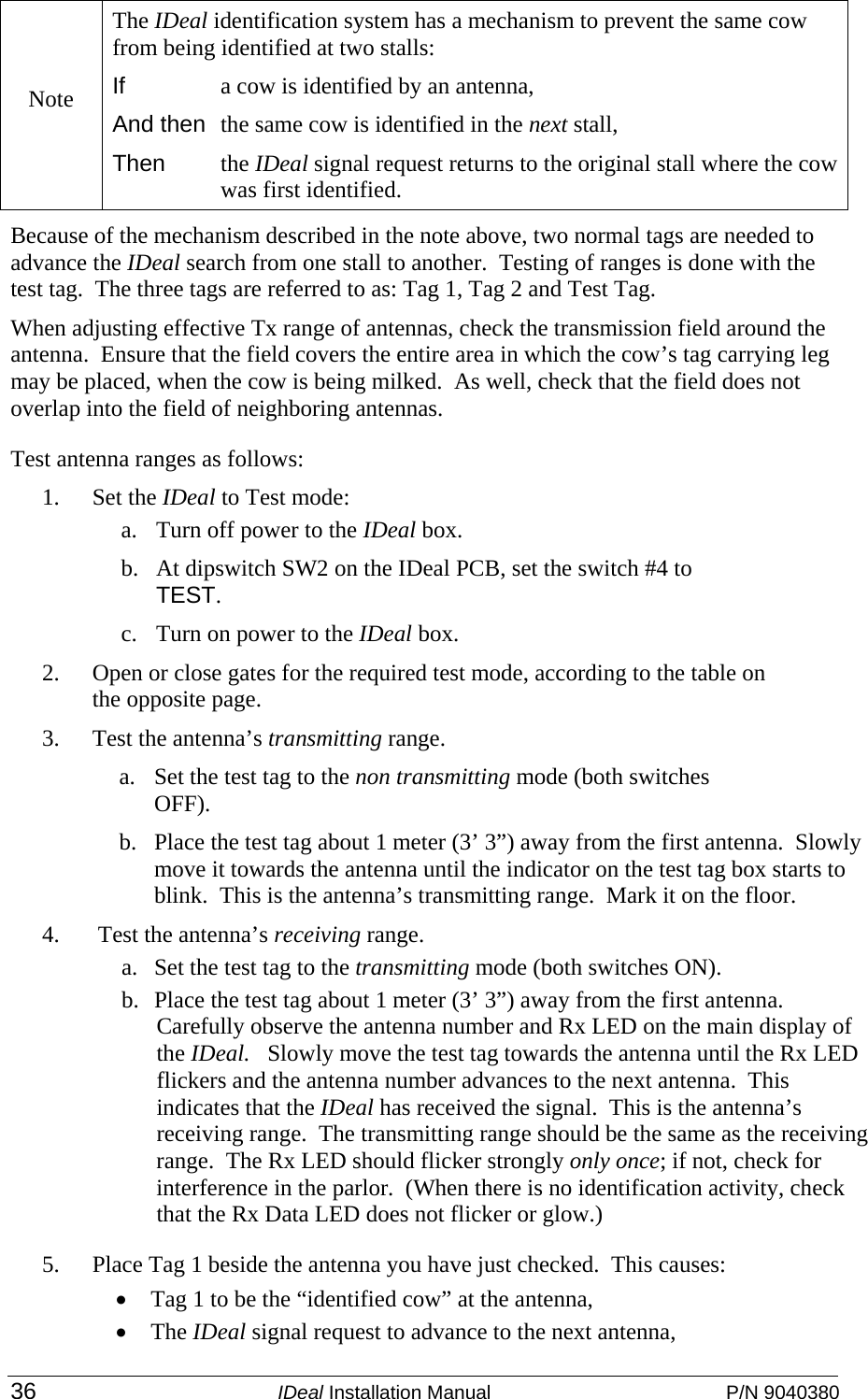  36 IDeal Installation Manual  P/N 9040380 Because of the mechanism described in the note above, two normal tags are needed to advance the IDeal search from one stall to another.  Testing of ranges is done with the test tag.  The three tags are referred to as: Tag 1, Tag 2 and Test Tag. When adjusting effective Tx range of antennas, check the transmission field around the antenna.  Ensure that the field covers the entire area in which the cow’s tag carrying leg may be placed, when the cow is being milked.  As well, check that the field does not overlap into the field of neighboring antennas.  Test antenna ranges as follows: 1. Set the IDeal to Test mode: a. Turn off power to the IDeal box.  b. At dipswitch SW2 on the IDeal PCB, set the switch #4 to TEST. c. Turn on power to the IDeal box. 2. Open or close gates for the required test mode, according to the table on the opposite page. 3. Test the antenna’s transmitting range. a. Set the test tag to the non transmitting mode (both switches OFF). b. Place the test tag about 1 meter (3’ 3”) away from the first antenna.  Slowly move it towards the antenna until the indicator on the test tag box starts to blink.  This is the antenna’s transmitting range.  Mark it on the floor.   4.  Test the antenna’s receiving range. a. Set the test tag to the transmitting mode (both switches ON). b. Place the test tag about 1 meter (3’ 3”) away from the first antenna.  Carefully observe the antenna number and Rx LED on the main display of the IDeal.   Slowly move the test tag towards the antenna until the Rx LED flickers and the antenna number advances to the next antenna.  This indicates that the IDeal has received the signal.  This is the antenna’s receiving range.  The transmitting range should be the same as the receiving range.  The Rx LED should flicker strongly only once; if not, check for interference in the parlor.  (When there is no identification activity, check that the Rx Data LED does not flicker or glow.)     5. Place Tag 1 beside the antenna you have just checked.  This causes: • Tag 1 to be the “identified cow” at the antenna,  • The IDeal signal request to advance to the next antenna, Note The IDeal identification system has a mechanism to prevent the same cow from being identified at two stalls: If  a cow is identified by an antenna,  And then  the same cow is identified in the next stall,  Then the IDeal signal request returns to the original stall where the cow was first identified.    