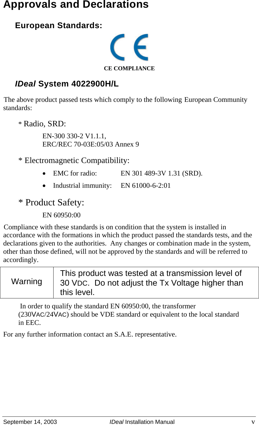  September 14, 2003  IDeal Installation Manual v Approvals and Declarations European Standards:  CE COMPLIANCE IDeal System 4022900H/L The above product passed tests which comply to the following European Community standards: * Radio, SRD: EN-300 330-2 V1.1.1,  ERC/REC 70-03E:05/03 Annex 9 * Electromagnetic Compatibility: • EMC for radio:  EN 301 489-3V 1.31 (SRD). • Industrial immunity:  EN 61000-6-2:01 * Product Safety: EN 60950:00 Compliance with these standards is on condition that the system is installed in accordance with the formations in which the product passed the standards tests, and the declarations given to the authorities.  Any changes or combination made in the system, other than those defined, will not be approved by the standards and will be referred to accordingly. In order to qualify the standard EN 60950:00, the transformer (230VAC/24VAC) should be VDE standard or equivalent to the local standard in EEC. For any further information contact an S.A.E. representative.       Warning  This product was tested at a transmission level of  30 VDC.  Do not adjust the Tx Voltage higher than this level. 