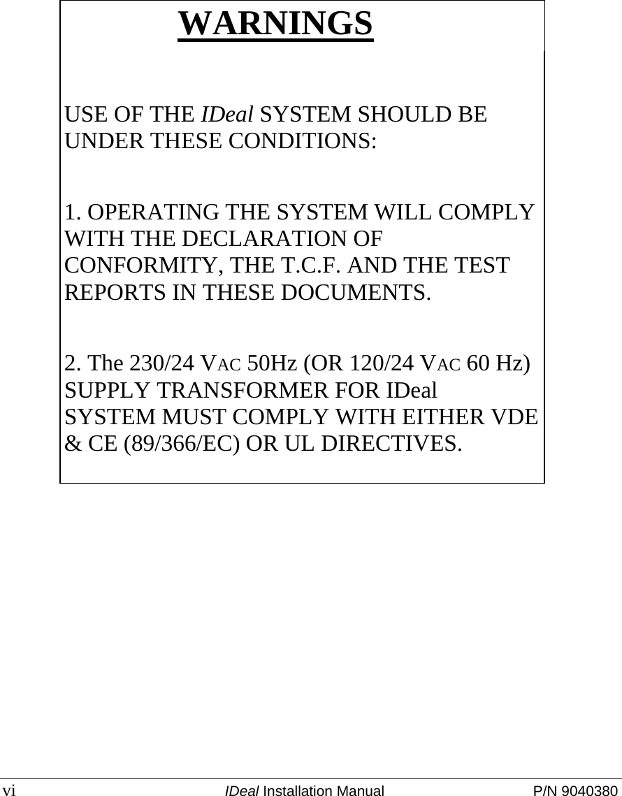  vi  IDeal Installation Manual  P/N 9040380  WARNINGS  USE OF THE IDeal SYSTEM SHOULD BE UNDER THESE CONDITIONS:  1. OPERATING THE SYSTEM WILL COMPLY WITH THE DECLARATION OF CONFORMITY, THE T.C.F. AND THE TEST REPORTS IN THESE DOCUMENTS.  2. The 230/24 VAC 50Hz (OR 120/24 VAC 60 Hz) SUPPLY TRANSFORMER FOR IDeal  SYSTEM MUST COMPLY WITH EITHER VDE &amp; CE (89/366/EC) OR UL DIRECTIVES.  