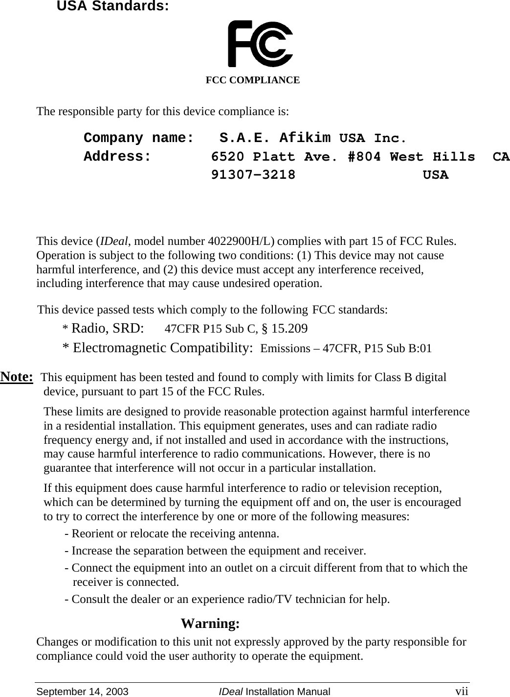  September 14, 2003  IDeal Installation Manual vii  USA Standards:  FCC COMPLIANCE The responsible party for this device compliance is: Company name:   S.A.E. Afikim USA Inc.Address: 6520 Platt Ave. #804 West Hills  CA   91307-3218 USA   This device (IDeal, model number 4022900H/L) complies with part 15 of FCC Rules. Operation is subject to the following two conditions: (1) This device may not cause harmful interference, and (2) this device must accept any interference received, including interference that may cause undesired operation. This device passed tests which comply to the following FCC standards: * Radio, SRD:  47CFR P15 Sub C, § 15.209 * Electromagnetic Compatibility:  Emissions – 47CFR, P15 Sub B:01  Note:  This equipment has been tested and found to comply with limits for Class B digital device, pursuant to part 15 of the FCC Rules. These limits are designed to provide reasonable protection against harmful interference in a residential installation. This equipment generates, uses and can radiate radio frequency energy and, if not installed and used in accordance with the instructions, may cause harmful interference to radio communications. However, there is no guarantee that interference will not occur in a particular installation. If this equipment does cause harmful interference to radio or television reception, which can be determined by turning the equipment off and on, the user is encouraged to try to correct the interference by one or more of the following measures: - Reorient or relocate the receiving antenna. - Increase the separation between the equipment and receiver. - Connect the equipment into an outlet on a circuit different from that to which the receiver is connected. - Consult the dealer or an experience radio/TV technician for help. Warning: Changes or modification to this unit not expressly approved by the party responsible for compliance could void the user authority to operate the equipment.  