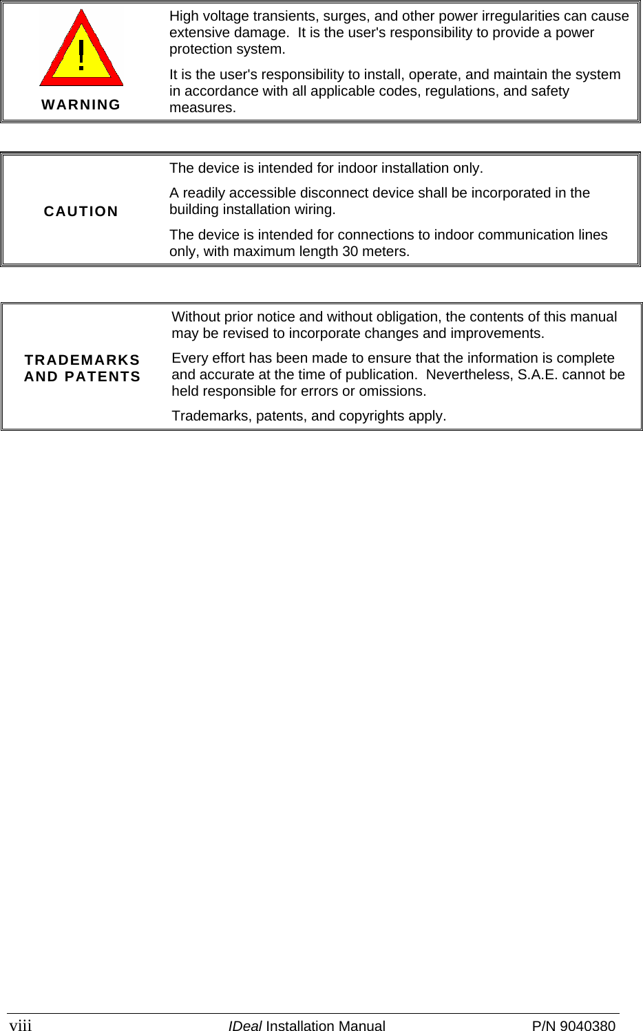  viii  IDeal Installation Manual  P/N 9040380  WARNING High voltage transients, surges, and other power irregularities can cause extensive damage.  It is the user&apos;s responsibility to provide a power protection system. It is the user&apos;s responsibility to install, operate, and maintain the system in accordance with all applicable codes, regulations, and safety measures.  CAUTION The device is intended for indoor installation only. A readily accessible disconnect device shall be incorporated in the building installation wiring. The device is intended for connections to indoor communication lines only, with maximum length 30 meters.   TRADEMARKS AND PATENTS Without prior notice and without obligation, the contents of this manual may be revised to incorporate changes and improvements. Every effort has been made to ensure that the information is complete and accurate at the time of publication.  Nevertheless, S.A.E. cannot be held responsible for errors or omissions. Trademarks, patents, and copyrights apply. 