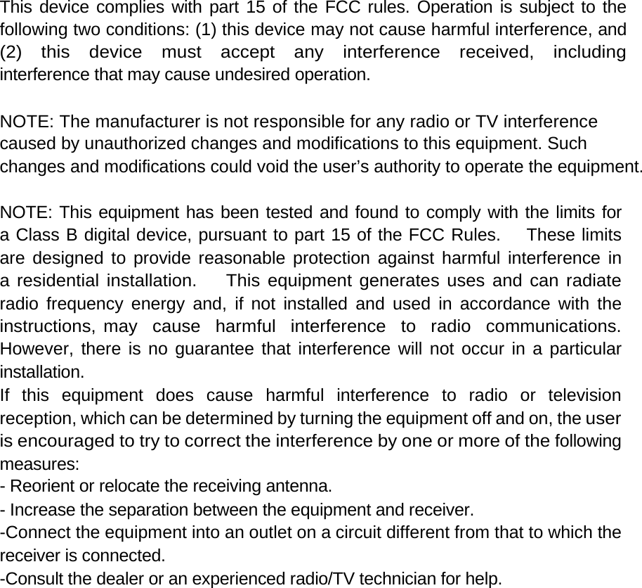   This device complies with part 15 of the FCC rules. Operation is subject to the following two conditions: (1) this device may not cause harmful interference, and (2)  this  device  must  accept  any  interference  received,  including interference that may cause undesired operation.   NOTE: The manufacturer is not responsible for any radio or TV interference  caused by unauthorized changes and modifications to this equipment. Such  changes and modifications could void the user’s authority to operate the equipment.   NOTE: This equipment has been tested and found to comply with the limits for  a Class B digital device, pursuant to part 15 of the FCC Rules.    These limits  are designed to provide reasonable protection against harmful interference in  a residential installation.    This equipment generates uses and can radiate  radio frequency energy and, if not installed and used in accordance with the  instructions, may  cause  harmful  interference  to  radio  communications.  However, there is no guarantee that interference will not occur in a particular  installation.  If  this  equipment  does  cause  harmful  interference  to  radio  or  television reception, which can be determined by turning the equipment off and on, the user is encouraged to try to correct the interference by one or more of the following measures:  - Reorient or relocate the receiving antenna.  - Increase the separation between the equipment and receiver.  -Connect the equipment into an outlet on a circuit different from that to which the receiver is connected.  -Consult the dealer or an experienced radio/TV technician for help.   