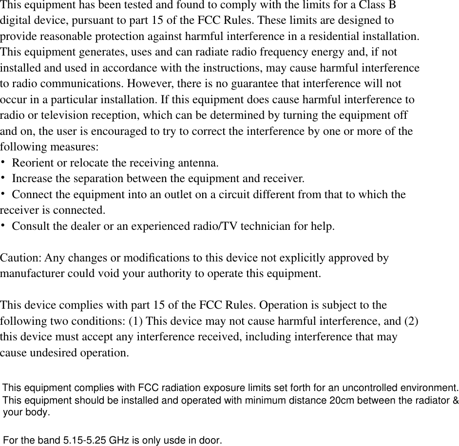  This equipment has been tested and found to comply with the limits for a Class B   digital device, pursuant to part 15 of the FCC Rules. These limits are designed to provide reasonable protection against harmful interference in a residential installation. This equipment generates, uses and can radiate radio frequency energy and, if not   installed and used in accordance with the instructions, may cause harmful interference   to radio communications. However, there is no guarantee that interference will not   occur in a particular installation. If this equipment does cause harmful interference to   radio or television reception, which can be determined by turning the equipment off   and on, the user is encouraged to try to correct the interference by one or more of the   following measures: •  Reorient or relocate the receiving antenna. •  Increase the separation between the equipment and receiver. •  Connect the equipment into an outlet on a circuit different from that to which the   receiver is connected. •  Consult the dealer or an experienced radio/TV technician for help.  Caution: Any changes or modiﬁcations to this device not explicitly approved by manufacturer could void your authority to operate this equipment.  This device complies with part 15 of the FCC Rules. Operation is subject to the   following two conditions: (1) This device may not cause harmful interference, and (2)   this device must accept any interference received, including interference that may   cause undesired operation. This equipment complies with FCC radiation exposure limits set forth for an uncontrolled environment. This equipment should be installed and operated with minimum distance 20cm between the radiator &amp; your body.For the band 5.15-5.25 GHz is only usde in door.