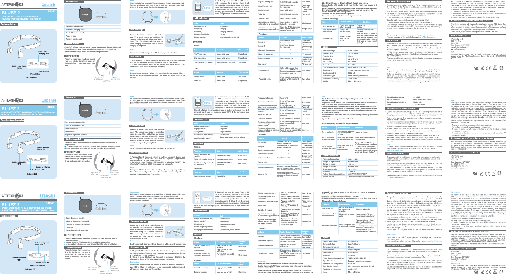 “BLUEZ 2 by AfterShokz”.BLUEZ 2 by AfterShokzNote: The adjustable (and removable) Tension Band on Bluez 2 is recommended for those who have a small head or feel Bluez 2 is not secure on their heads. Adjust to fit or remove the Tension Band as needed.How to chargeConnect  Bluez  2  to  a  standard  USB  port  on your PC or  a wall charger  via the Micro-USB charging cable. Bluez will fully charge within 2 hours.  The LED Indicator will show  solid red when  charging, and will  turn solid  blue when charging is completed.It&apos;s recommended to charge Bluez 2 before using for the first time.1.  Press &amp; hold the Power Button for more than 5 seconds until you see alternating red/blue flash and a voice prompt “pairing”. 2.  Locate  the  Bluetooth  menu  on  the  device  and  select  “BLUEZ  2  by AfterShokz”. Enter &quot;0000&quot; if password is required.Turn off Bluez 2. How to PairIf power button is pressed &amp; held for 2 seconds and then released,  Bluez 2 will turn on and automatically  reconnect the  previously paired device in  10 seconds. AccessoriesAdjustable tension bandMicro-USB charging cableBreathable storage pouchPeace of mindWarranty register cardOpenFit™ offers unmatched ambient sound awareness and extended comfortStereo Bluetooth headphones with wireless phone and music functionsSweat resistant design blocks out moisture and precipitationWhat’s specialHow to wearPlace  the  wraparound  headband  behind your  neck with the transducer  resting on the bone in front of your ears, not on your ears.EnglishPart descriptionBLUEZ 2Power ButtonMicro-USB Charging PortMultifunction Button(MFB)OPEN EAR WIRELESS STEREO HEADPHONESPOWERED BY BONE CONDUCTION TECHNOLOGYIf  out  of range (more than  33  feet/10  meters) while  connected  to  a  device,  Bluez  2  will disconnect  from  the device. Once back within range, it will automatically reconnect. If  Bluez 2 is  disconnected  for  a  long  time(more  than  3 minutes),  you  may  need  to  press  MFB  button on the headphones to reconnect the device.LED indicatorColor  StatusRed(slow flash)  Low batteryRed(solid)   ChargingBlue(solid)   Charging completeBlue and Red(flash)   PairingBlue(quick flash)   Incoming call/outgoing callActionsMusicActions   Control    Voice promptPlay/Pause song    Press MFB once  Skip to next song    Press MFB twiceTrouble shootingIssue Does not turn on   Does not reconnect automatically  Unable to pairSpecsFrequency range   20Hz - 20kHzPlayback time Up to 6 hoursCharging time 2 hours Standby time Up to 10 days10 m / 33 ftWireless RangeBluetooth 2.1 +EDRCompatible Bluetooth Profiles A2DP, AVRCP, HSP, HFPSpeaker type Bone conduction transducersSpeaker sensitivity 100 ± 3dBMicrophone type Noise canceling microphone Microphone sensitivity  -40dB ± 3dBWeight 41 g / 1.45 ouncesPress MFB to reconnect manuallyResolutionCharge the batteryTurn  off  Bluez  2.  Press  &amp; hold  the  Power  Button  for more  than  5  seconds  until you see alternating red/blue flash  and  a  voice  prompt “pairing”. Possible problem Check if the battery is fully charged   Bluez 2 is in standby modeBluez 2 doesn&apos;t enter pairing modeCallActions   Control    Voice promptAnswer a call   Press MFB   Two notesEnd a call   Press MFB   Single beepNota: Cómo cargarloConecte el Bluez  2 a  un puerto USB estándar de su PC o a un cargador de pared mediante el cable  de  carga  Micro-USB.  Bluez  se  cargará completamente  en  unas  2  horas.  El  indicador LED  se mostrará  iluminado  en  rojo  de  forma continua durante la  carga, pasando a  ser azul cuando la carga se haya completado. Se recomienda cargar Bluez 2 antes de usarlo por primera vez.1.  Mantenga pulsado  el botón  de encendido  durante más de  5  segundos  hasta  que  vea  una  luz  roja/azul  parpadeando alternativamente y el aviso de voz “pairing”.2.  Localice  el  menú  Bluetooth  del dispositivo  y  seleccione  “BLUEZ  2  by AfterShokz”. Introduzca &quot;0000&quot; si se requiere la contraseña.Apague Bluez  2. Cómo emparejarloSi se pulsa el botón de encendido&amp; mantenga 2 segundos y luego se libera, Bluez 2 se encenderá y vuelva a conectar automáticamente el dispositivo vinculado anteriormente en 10 segundos.AccesoriosQué es especialCómo llevarloColoque  la  banda  por  detrás  de  la cabeza con  el transductor reposando sobre  el  hueso  que hay  por  delante de sus orejas, no sobre sus orejas.EspañolDescripción de las partesBLUEZ 2AURICULARES ESTÉREO INALÁMBRICOS DE OREJAS DESPEJADAS DOTADOS DE TECNOLOGÍA DE CONDUCCIÓN ÓSEABluez 2 estuviera desconectado durante  un periodo  prolongado (más de 3 minutos),  puede  que  sea  necesario  pulsar  MFB  de  los  auriculares  para reconectar el dispositivo. Si se encontrara  fuera de alcance  (más de 33 pies/10  metros)  cuando  se  encuentre conectado  a  un  dispositivo,  Bluez  2  se desconectará del dispositivo. Una vez vuelva a encontrarse  dentro  del  radio  de  alcance,  la reconexión  se  efectuará  automáticamente.  Si Indicador LEDColor  EstadoRojo (parpadeo lento)  Batería bajaRojo (continuo)   CargandoAzul (sólido)   Carga completaAzul y rojo (parpadeando) EmparejandoAzul (parpadeo rápido) Llamada entrante/Llamada salienteAccionesMúsicaAcciones   Control    Aviso de vozSaltar a la canción siguiente    Pulse MFB dos vecesLlamadaAcciones   Control    Aviso de vozResponder una llamada Pulse MFB Dos notasAcciones   Control  Aviso de vozFunciónEncendido Pulse el botón de Encendido durante 2 segundosApagado  Pulse el botón de Encendido durante 2 segundos Bluetooth desconectadoBluetooth conectado “Connected”Indicador de batería Pulse Volumen +/-Batería baja“Battery high/ medium/low/charge me”“Charge me”Cuatro notas (ascendentes)Cuatro notas (descendentes)Remarque: La bande de tension réglable (et amovible) sur le Bluez 2 est conseillée pour ceux qui ont une petite tête ou qui sentent que le Bluez 2 n&apos;est pas correctement fixé sur leur tête. Régler pour ajuster ou enlever labande de tension comme nécessaire.Comment chargerConnectez Bluez  2 sur  un port  USB standard sur votre  PC ou  sur une  prise murale  avec le câble  de  chargement  micro-USB. Bluez sera totalement  chargé  en  2  heures.  L’indicateur DEL est en rouge continu lors du chargement, et  passe  au  bleu  continu  lorsque  le chargement est terminé.Il est recommandé de charger Bluez 2 avant de l&apos;utiliser pour la première fois.1.  Tenez la touche Alimentation appuyée  pendant plus de 5 secondes jusqu&apos;à ce que vous voyez une lumière rouge/bleue  alterner et une indication vocale &apos;couplage&apos;.2.  Situez  le  menu  Bluetooth  sur  l&apos;appareil  et  choisissez  «BLUEZ 2 by AfterShokz». Tapez &quot;0000&quot; si le mot de passe est nécessaire.Éteignez le Bluez 2 Comment couplerSi  le bouton  d&apos;alimentation  est  pressé  et  maintenu  pendant  2  secondes, puis  libéré,  Bluez  2  s&apos;allumera  et  se  reconnecter  automatiquement périphérique couplé dans les 10 secondes.AccessoiresQuoi de spécialComment porterPlacez  la  bande  d&apos;enveloppement de la tête derrière votre cou avec le transducteur  reposant  sur  les  os devant  vos oreilles, pas dans  vos oreilles.Part descriptionBLUEZ 2CASQUE STÉRÉO SANS FIL SANS OBSTRUCTION DES OREILLESALIMENTÉ PAR UNE TECHNOLOGIE DE CONDUCTION PAR LES OSvous  faudra  peut-être  appuyez sur  MFB  sur  le  casque  pour  reconnecter l&apos;appareil.Si  l&apos;appareil  est  hors  de  portée  (plus  de  33 pieds  ou  10  mètres)  pendant  la  connexion, Bluez 2 se déconnectera de l’appareil. Une fois de nouveau dans  la portée,  il se reconnectera automatiquement.  Si  Bluez  2  est  déconnecté pendant un long moment (plus de 3 minutes), il Indicateur DELRouge (clignotement lent)  Batterie faibleRouge (continu) ChargementBleu (continu) Chargement completBleu et rouge (clignotant) CouplageBleu (clignotement rapide) Appel entrant/Appel sortantActionsMusiqueActions   Touche de contrôle Indication vocaleLecture / pause d&apos;une chanson   Appuyez sur la TMF une fois  Piste suivante    Appuyez sur la TMF deux foisRésolution des problèmesProblème Ne s’allume pas   Ne se reconnecte pasautomatiquement  Impossible à couplerSpecsAppuyez sur MFB pour reconnecter manuellementRésolutionCharger la batterieÉteignez le Bluez 2 Tenez latouche Alimentation appuyée pendant plus de 5 secondes jusqu&apos;à ce quevous voyez une lumière rouge/bleue alterner et une indication vocale &apos;couplage&apos;. Cause possible Vérifiez si la batterie est pleinement chargée.   Bluez 2 est en mode veilleBluez 2 ne passe pasen mode de couplageAppelerActions   Touche de contrôle Indication vocaleRépondre à un appel   Appuyez sur la TMF   Deux NotesTerminer un appel  Actions   Touche de contrôle   Indication vocaleFonctionAllumer   Tenir la touche Alimentation appuyéePendant 2 secondes   Éteindre l’appareil  Tenir la touche alimentation pendant 2 secondes Indicateur de batterie   Appuyez sur la Touche volume +/-Quatre notes (montantes)Quatre notes (descendantes)Puerto de carga Micro-USBBotón multifunción (MFB)Indicador LEDBotón de encendidoControl de volumenBanda de tensión ajustableCable de carga Micro-USB Estuche respirable InstruccionesTarjeta de registro de garantíaOpenFit™ ofrece una percepción del sonido ambiente incomparable y un mayor confortAuriculares estéreo con Bluetooth y función inalámbrica de teléfono y música Diseño resistente al sudor que deja fuera la humedad y la precipitación Se recomienda la banda de tensión ajustable (y extraíble) del Bluez 2 para aquellas personas con la cabeza más pequeña o las que noten que el Bluez 2 no está bien asegurado a su cabeza. Regúlela para ajustarla o retire la banda de tensión como desee. Nota: Nota: Reprod./Pausa de una canción     Pulse MFB una vezSensibilidad del altavozTipo de micrófonoSensibilidad del micrófonoPesoLocalización y resolución de problemasAsuntoNo se enciende   No se reconecta automáticamente  No es posible el emparejamientoEspecificacionesPulse MFB para reconectar manualmenteCargue la bateríaPosible problemaBluez 2 se encuentraen el modo de esperaBluez 2 no entra en el modo de emparejamientoResoluciónCompruebe si la batería está completamente cargadaApague Bluez 2. Mantenga pulsado el botón de Encendido durante más de 5 segundos hasta que vea la luz roja/azul parpadeando alternativamente y una voz diciendo “pairing”.Rango de frecuenciasTiempo de reproducciónTiempo de cargaTiempo en esperaAlcance inalámbricoBluetoothPerfiles Bluetooth compatiblesTipo de altavoz20Hz - 20kHzHasta 6 horas 2 horasHasta 10 días10 m / 33 ft2.1 +EDRA2DP, AVRCP, HSP, HFPTransductores por conducción ósea100 ± 3dBMicrófono supresor de ruido-40dB ± 3dB41 g / 1.45 onzasTouche multifonction （TMF）Port de chargement micro USBIndicateur DELBouton d’alimentationContrôle du volumeBande de tension réglableCâble de chargement micro USBPochette de rangement respiranteInstructionCarte d’inscription à la garantieOpenFit™ procure une conscience inégalée des sons ambiants et un un confort augmentéCasque Bluetooth Stéréo avec fonctions téléphone et musiqueLa conception résistante à la sueur bloque l&apos;humidité et les précipitationsRemarque: Remarque: Couleur   ÉtatAppuyez sur la TMF   Bip uniqueBande de fréquenceTemps de lectureTemps de chargementTemps en veillePortée sans-filBluetoothProfils Bluetooth compatiblesType d’écouteursSensibilité des haut-parleursType de microphoneSensibilité du microphonePoids20Hz - 20kHzJusqu&apos;à 6 heures2 heuresJusqu&apos;à 10 jours10 m/33 pieds2.1+EDRA2DP, AVRCP, HSP, HFPÉcouteurs à conduction osseuse100 ± 3dBMicrophone avec annulation de bruit-40dB ± 3dB41 g / 1.45 onces“BLUEZ 2 by AfterShokz”.BLUEZ 2 by AfterShokzPitido único Change music EQ setting Two notesCambie la configuración de EQ de músicaPulse MFB durante 2 segundosModifier le réglage del&apos;égaliseur de musique  Tenir la TMF pendant 2 secondes  Hold MFB for 2 seconds  Nota: Control de volumen sólo es válida cuando Bluez está reproduciendo la música o en la convocatoria. Sólo cuando Bluez 2 no reproduce música o en la convocatoria, puede pulsar el botón del volumen para escuchar el estado de la batería.Ajuste EQ restablecerá a la configuración predeterminada si Bluez se vuelva a emparejar.Haga doble clic en él botón MFB para volver a marcar sólo es válida después de la música se detiene la reproducción durante 5 segundos.Remarque: Réglage d&apos;égaliseur sera remis à défaut si Bluez est réparé.Double-cliquez sur le MFB pour recomposer n&apos;est valable après la musique s&apos;arrête pendant 5 secondes.Seulement quand Bluez joue de la musique ou de l&apos;appel, contrôle du volume est valide. Seulement quand Bluez2 pas jouer de la musique ou un appel, état de la batterie.vous pouvez appuyer sur le bouton de volume et entendre DESCANSA EN PÓMULOSENVUELVA SOBRE OREJASSE PONGA DETRÁS DE LA CABEZAREPOSER SUR VOS POMMETTESS&apos;ENROULE SUR LES OREILLESRESTER DERRIÈRE VOTRE TÊTE“medium/low/charge me”Battery high/Rejeter un appel entrant    Tenir la TMF pendant 2 secondes  Couper/remettre le son d’un appel   Tenir le contrôle du volume + et - pendant 2 secondes  Rappeler le dernier numéro Appuyez sur la TMF deux foisAppel vocal   Tenir la TMF pendant 2 secondesContrôle du volume   Appuyer sur la commande de volume““Mute off”Mute on”/“Voice dial”“Last number  redial”Deux NotesDeux NotesFinalizar una llamadaRechazar una llamada Pulse MFB durante 2 segundosSupresión/restablecimiento del audio de una llamadaPulse Volumen + y – durante 2 segundos““Mute off”Mute on”/Rellamada de la última llamada  Pulse MFB dos vecesMarcación por voz Pulse MFB durante 2segundos “Voice dial”Control de volumen Pulse el control de volumenPulse MFB Pitido único“Last number  redial”Dos notasDos notasSingle beepSingle beepPitido únicoPitido únicoBip uniqueBip uniqueEQ setting will reset to default setting if Bluez 2 is re-paired.Volume control is only valid when Bluez 2 is playing music or in the call.Only when Bluez2 is not playing music or a call, you can press the volume button and hear battery status.Double-click the MFB to red al is only valid after the music stops playing for 5 seconds.  iSome features are phone/network dependentReset erases all paired devices stored in your headset.Reject a coming call    Hold MFB for 2 seconds  Mute/Unmute a call    Holdfor 2 seconds   Volume + and - “Mute on”/“Mute off”Red al last call  i Press MFB twice   “Last number  redial”Voice dial   Hold MFB for 2 seconds   “Voice  ”dialVolume control   Press Volume ControlActions   Control    Voice promptFunctionPower on   Hold Power Buttonfor 2 seconds   Power off  Hold Power Button for 2 seconds Bluetooth disconnected　Bluetooth connected “Connected”Battery indicator   Press Volume +/-Low battery　“medium/low/charge me”Battery high/“”Charge meFour notes(ascending)Four notes(descending)Two notesSingle beepAnswer second incoming call and hang up current call Press and hold the MFB button for 2 seconds. Single beepanswer second incoming call while hold on current callPress the MFB button once. Press again to switch to previous phone call.Single beepReset headsetEnter pairing mode, then press and hold MFB button, volume up and volume down buttons for 3 seconds.Two notesRespuesta a la segunda llamada y cuelgue la llamada actualPulse y mantenga pulsado el botón MFB durante 2 segundos. Bip único Respuesta a la segunda llamada mientras se mantienela llamada actual Pulse el botón MFB una vez. Pulse de nuevo para cambiar al teléfono anterior.  Bip únicoRestablecimiento para borra todos los dispositivos emparejados guardados en su auricular.Algunas funciones dependen del teléfono / redEntre en el modo de emparejamiento, a continuación, pulse y mantenga el botón MFB, volumen arriba y volumen abajo de los botones durante 3 segundosRestablezca auricular Dos notasrépondre deuxième appel et raccrocher l&apos;appel en coursAppuyez et maintenez le bouton MFB pendant 2 secondes. Un seul biprépondre deuxième appel entrant pendant que tenir sur l&apos;appel en coursAppuyez une fois sur le bouton MFB. Appuyez à nouveau pour basculer précédente appel Un seul bipCertaines fonctions sont votre téléphone / opérateurRéinitialisation efface tous les appareils associés stockés dans votre casque./////////“BLUEZ 2 by AfterShokz”.BLUEZ 2 by AfterShokzAdjust EQ setting When music is playing, press and hold MFB button for 2 secondsTwo notesAjuste el EQ Cuando la música se está reproduciendo, presione y mantenga presionado el botón MFB durante 2 segundos.Dos notasréinitialiser casqueEntrez en mode d&apos;appairage, puis appuyez et maintenez le bouton MFB, et le volume du bas boutons pendant 3 secondes.Deux NotesAS500AS500AS500